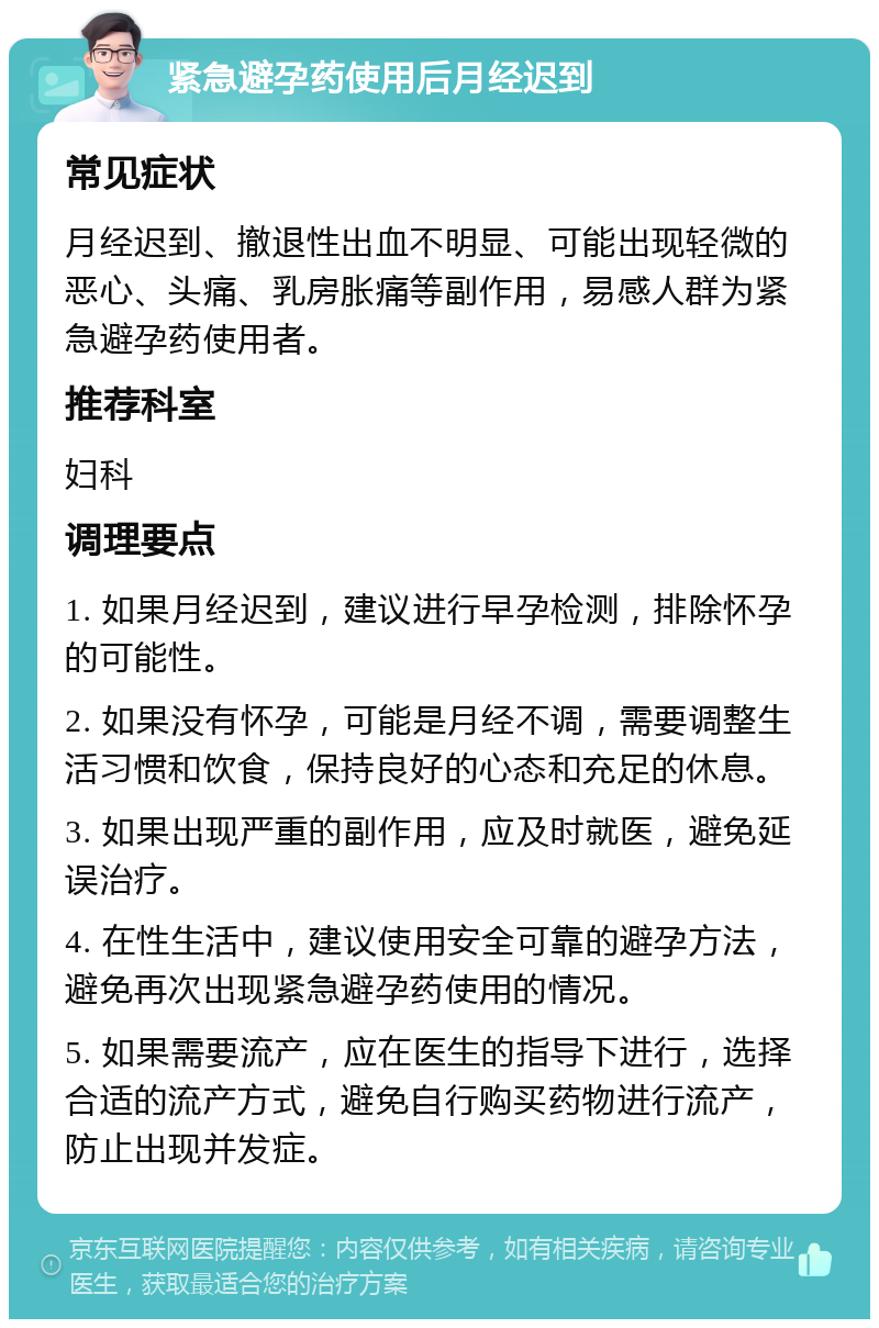 紧急避孕药使用后月经迟到 常见症状 月经迟到、撤退性出血不明显、可能出现轻微的恶心、头痛、乳房胀痛等副作用，易感人群为紧急避孕药使用者。 推荐科室 妇科 调理要点 1. 如果月经迟到，建议进行早孕检测，排除怀孕的可能性。 2. 如果没有怀孕，可能是月经不调，需要调整生活习惯和饮食，保持良好的心态和充足的休息。 3. 如果出现严重的副作用，应及时就医，避免延误治疗。 4. 在性生活中，建议使用安全可靠的避孕方法，避免再次出现紧急避孕药使用的情况。 5. 如果需要流产，应在医生的指导下进行，选择合适的流产方式，避免自行购买药物进行流产，防止出现并发症。