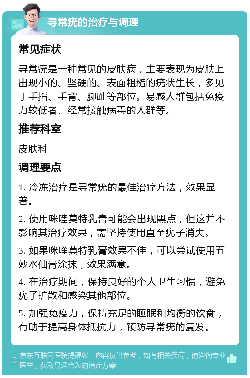 寻常疣的治疗与调理 常见症状 寻常疣是一种常见的皮肤病，主要表现为皮肤上出现小的、坚硬的、表面粗糙的疣状生长，多见于手指、手背、脚趾等部位。易感人群包括免疫力较低者、经常接触病毒的人群等。 推荐科室 皮肤科 调理要点 1. 冷冻治疗是寻常疣的最佳治疗方法，效果显著。 2. 使用咪喹莫特乳膏可能会出现黑点，但这并不影响其治疗效果，需坚持使用直至疣子消失。 3. 如果咪喹莫特乳膏效果不佳，可以尝试使用五妙水仙膏涂抹，效果满意。 4. 在治疗期间，保持良好的个人卫生习惯，避免疣子扩散和感染其他部位。 5. 加强免疫力，保持充足的睡眠和均衡的饮食，有助于提高身体抵抗力，预防寻常疣的复发。