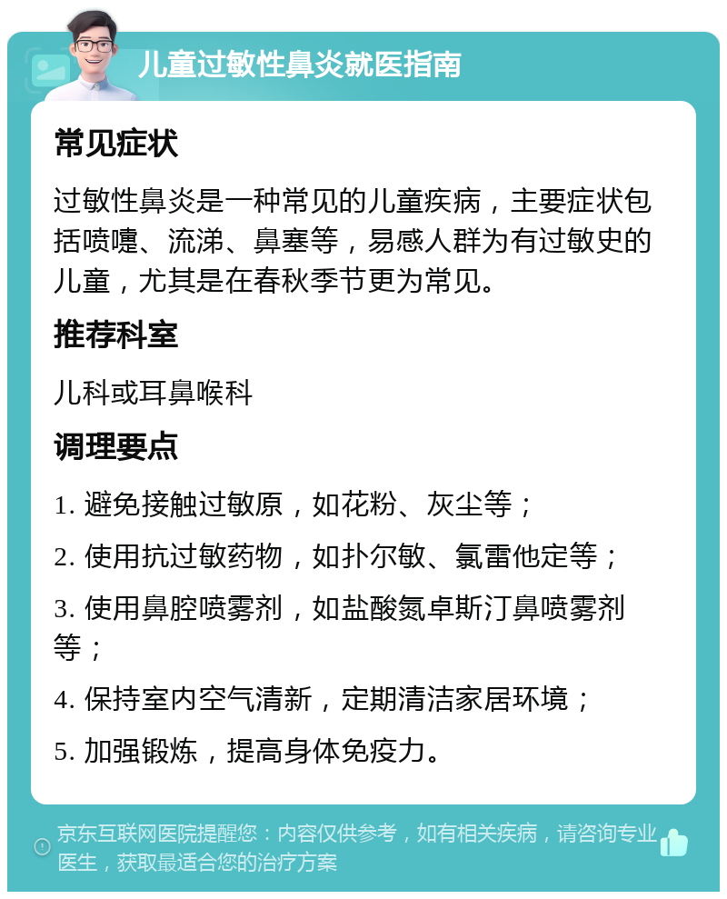 儿童过敏性鼻炎就医指南 常见症状 过敏性鼻炎是一种常见的儿童疾病，主要症状包括喷嚏、流涕、鼻塞等，易感人群为有过敏史的儿童，尤其是在春秋季节更为常见。 推荐科室 儿科或耳鼻喉科 调理要点 1. 避免接触过敏原，如花粉、灰尘等； 2. 使用抗过敏药物，如扑尔敏、氯雷他定等； 3. 使用鼻腔喷雾剂，如盐酸氮卓斯汀鼻喷雾剂等； 4. 保持室内空气清新，定期清洁家居环境； 5. 加强锻炼，提高身体免疫力。