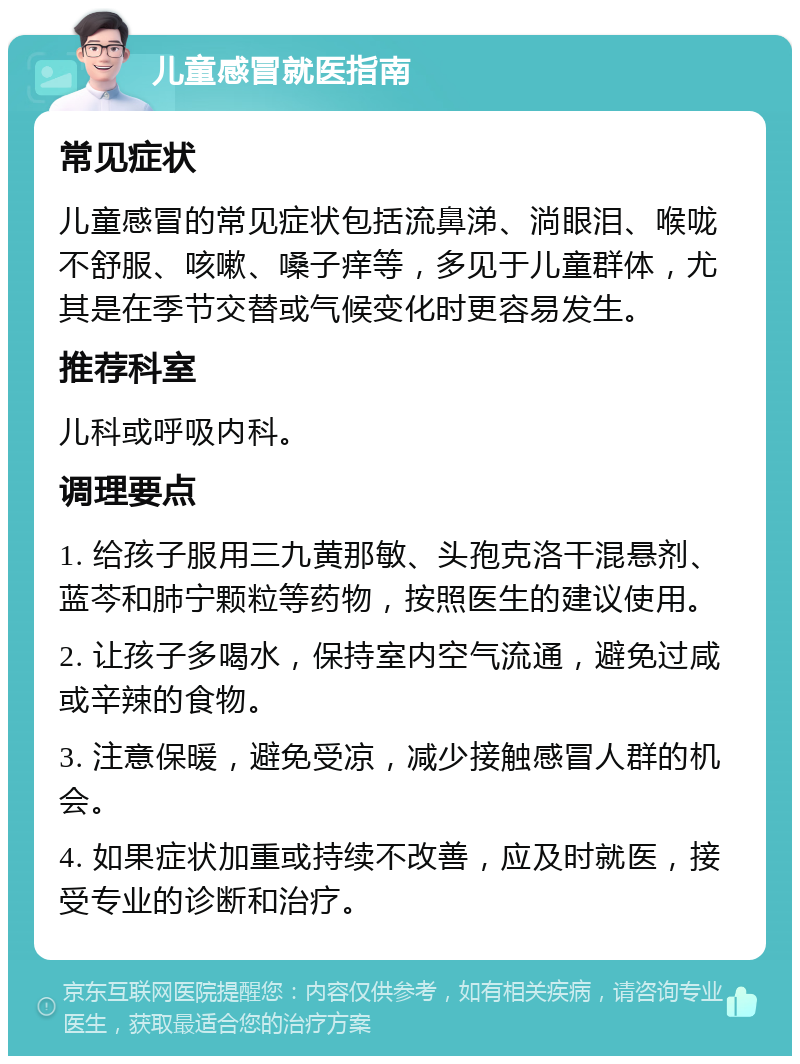 儿童感冒就医指南 常见症状 儿童感冒的常见症状包括流鼻涕、淌眼泪、喉咙不舒服、咳嗽、嗓子痒等，多见于儿童群体，尤其是在季节交替或气候变化时更容易发生。 推荐科室 儿科或呼吸内科。 调理要点 1. 给孩子服用三九黄那敏、头孢克洛干混悬剂、蓝芩和肺宁颗粒等药物，按照医生的建议使用。 2. 让孩子多喝水，保持室内空气流通，避免过咸或辛辣的食物。 3. 注意保暖，避免受凉，减少接触感冒人群的机会。 4. 如果症状加重或持续不改善，应及时就医，接受专业的诊断和治疗。