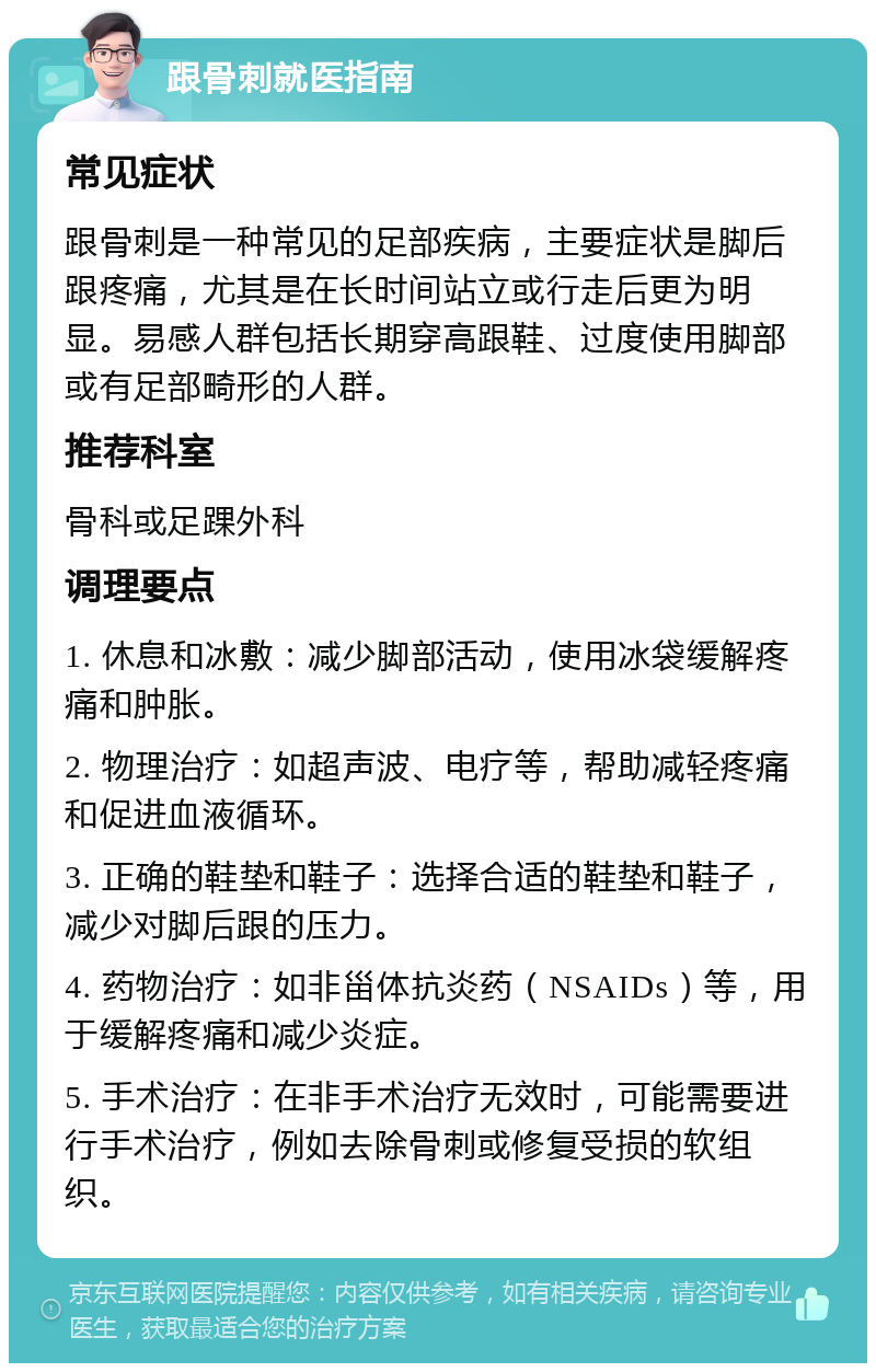 跟骨刺就医指南 常见症状 跟骨刺是一种常见的足部疾病，主要症状是脚后跟疼痛，尤其是在长时间站立或行走后更为明显。易感人群包括长期穿高跟鞋、过度使用脚部或有足部畸形的人群。 推荐科室 骨科或足踝外科 调理要点 1. 休息和冰敷：减少脚部活动，使用冰袋缓解疼痛和肿胀。 2. 物理治疗：如超声波、电疗等，帮助减轻疼痛和促进血液循环。 3. 正确的鞋垫和鞋子：选择合适的鞋垫和鞋子，减少对脚后跟的压力。 4. 药物治疗：如非甾体抗炎药（NSAIDs）等，用于缓解疼痛和减少炎症。 5. 手术治疗：在非手术治疗无效时，可能需要进行手术治疗，例如去除骨刺或修复受损的软组织。