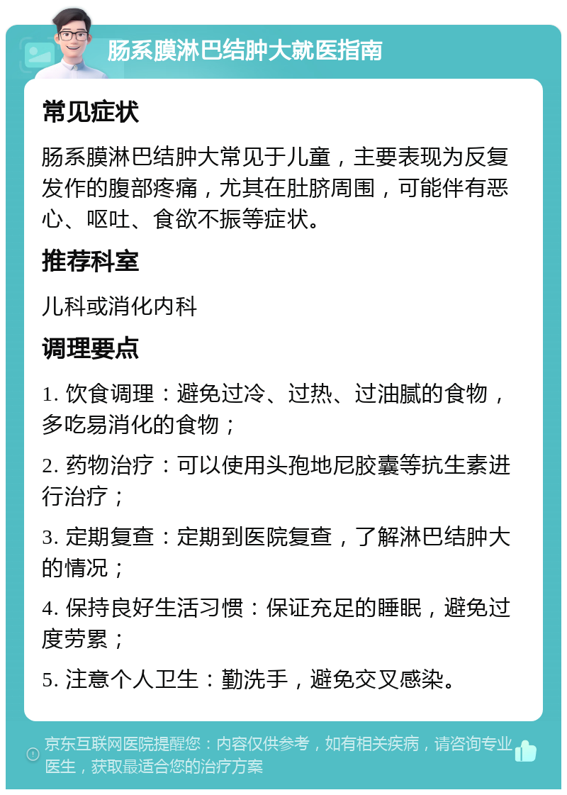 肠系膜淋巴结肿大就医指南 常见症状 肠系膜淋巴结肿大常见于儿童，主要表现为反复发作的腹部疼痛，尤其在肚脐周围，可能伴有恶心、呕吐、食欲不振等症状。 推荐科室 儿科或消化内科 调理要点 1. 饮食调理：避免过冷、过热、过油腻的食物，多吃易消化的食物； 2. 药物治疗：可以使用头孢地尼胶囊等抗生素进行治疗； 3. 定期复查：定期到医院复查，了解淋巴结肿大的情况； 4. 保持良好生活习惯：保证充足的睡眠，避免过度劳累； 5. 注意个人卫生：勤洗手，避免交叉感染。