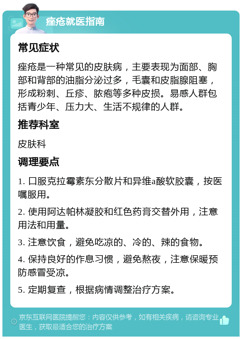 痤疮就医指南 常见症状 痤疮是一种常见的皮肤病，主要表现为面部、胸部和背部的油脂分泌过多，毛囊和皮脂腺阻塞，形成粉刺、丘疹、脓疱等多种皮损。易感人群包括青少年、压力大、生活不规律的人群。 推荐科室 皮肤科 调理要点 1. 口服克拉霉素东分散片和异维a酸软胶囊，按医嘱服用。 2. 使用阿达帕林凝胶和红色药膏交替外用，注意用法和用量。 3. 注意饮食，避免吃凉的、冷的、辣的食物。 4. 保持良好的作息习惯，避免熬夜，注意保暖预防感冒受凉。 5. 定期复查，根据病情调整治疗方案。