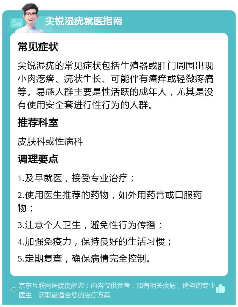 尖锐湿疣就医指南 常见症状 尖锐湿疣的常见症状包括生殖器或肛门周围出现小肉疙瘩、疣状生长、可能伴有瘙痒或轻微疼痛等。易感人群主要是性活跃的成年人，尤其是没有使用安全套进行性行为的人群。 推荐科室 皮肤科或性病科 调理要点 1.及早就医，接受专业治疗； 2.使用医生推荐的药物，如外用药膏或口服药物； 3.注意个人卫生，避免性行为传播； 4.加强免疫力，保持良好的生活习惯； 5.定期复查，确保病情完全控制。