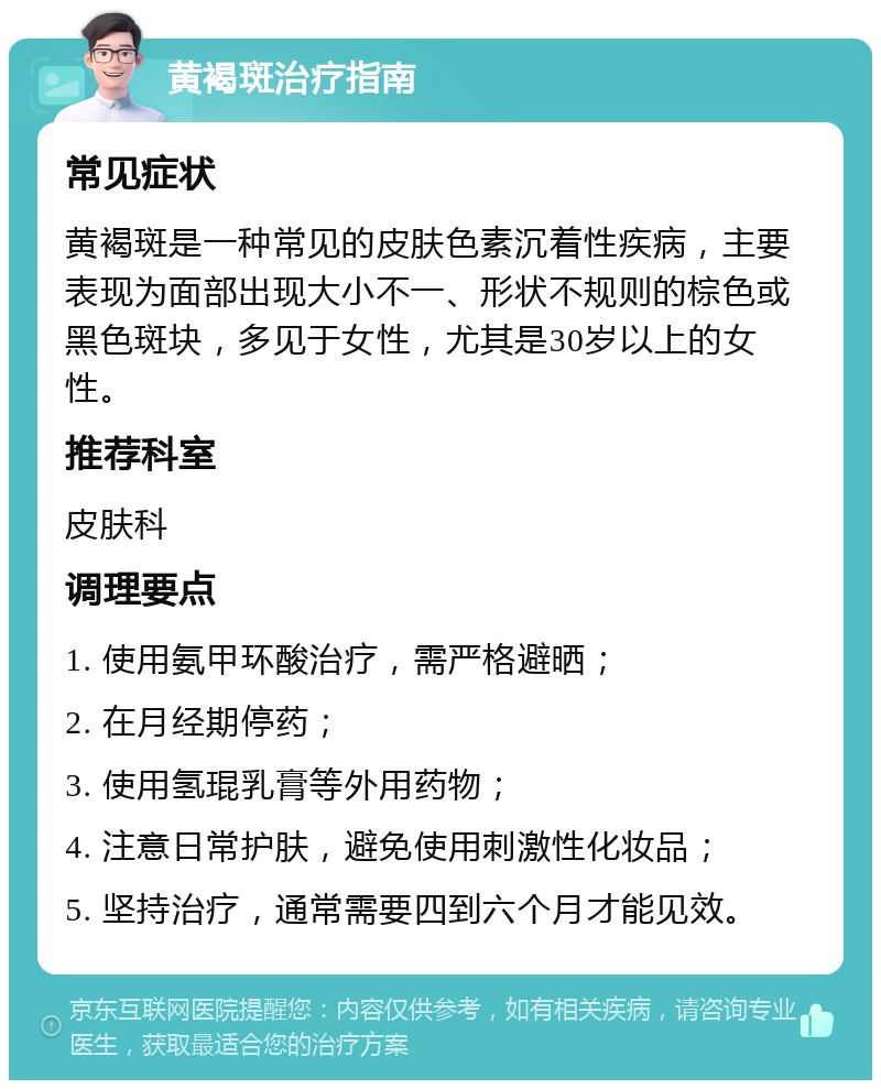 黄褐斑治疗指南 常见症状 黄褐斑是一种常见的皮肤色素沉着性疾病，主要表现为面部出现大小不一、形状不规则的棕色或黑色斑块，多见于女性，尤其是30岁以上的女性。 推荐科室 皮肤科 调理要点 1. 使用氨甲环酸治疗，需严格避晒； 2. 在月经期停药； 3. 使用氢琨乳膏等外用药物； 4. 注意日常护肤，避免使用刺激性化妆品； 5. 坚持治疗，通常需要四到六个月才能见效。