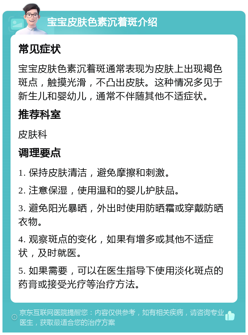 宝宝皮肤色素沉着斑介绍 常见症状 宝宝皮肤色素沉着斑通常表现为皮肤上出现褐色斑点，触摸光滑，不凸出皮肤。这种情况多见于新生儿和婴幼儿，通常不伴随其他不适症状。 推荐科室 皮肤科 调理要点 1. 保持皮肤清洁，避免摩擦和刺激。 2. 注意保湿，使用温和的婴儿护肤品。 3. 避免阳光暴晒，外出时使用防晒霜或穿戴防晒衣物。 4. 观察斑点的变化，如果有增多或其他不适症状，及时就医。 5. 如果需要，可以在医生指导下使用淡化斑点的药膏或接受光疗等治疗方法。