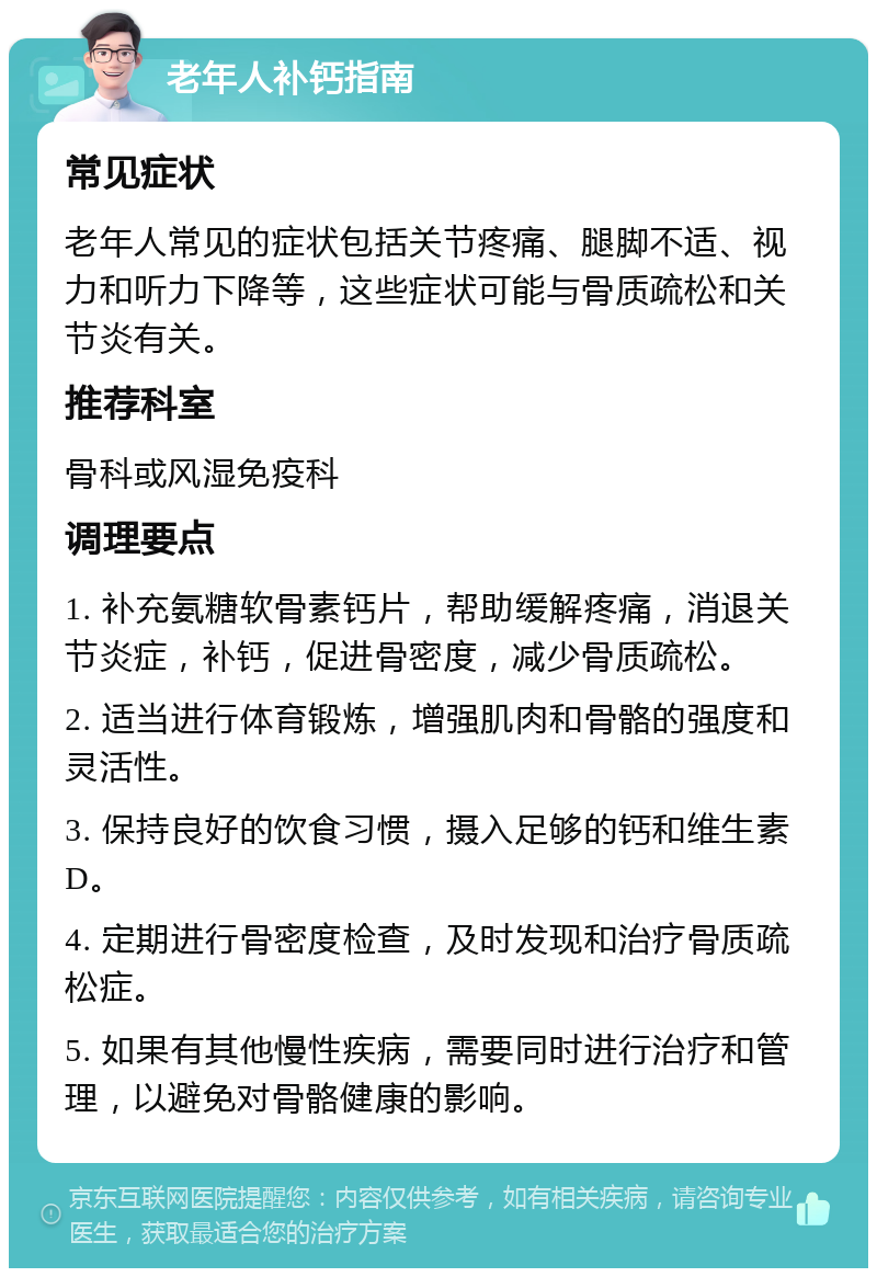 老年人补钙指南 常见症状 老年人常见的症状包括关节疼痛、腿脚不适、视力和听力下降等，这些症状可能与骨质疏松和关节炎有关。 推荐科室 骨科或风湿免疫科 调理要点 1. 补充氨糖软骨素钙片，帮助缓解疼痛，消退关节炎症，补钙，促进骨密度，减少骨质疏松。 2. 适当进行体育锻炼，增强肌肉和骨骼的强度和灵活性。 3. 保持良好的饮食习惯，摄入足够的钙和维生素D。 4. 定期进行骨密度检查，及时发现和治疗骨质疏松症。 5. 如果有其他慢性疾病，需要同时进行治疗和管理，以避免对骨骼健康的影响。