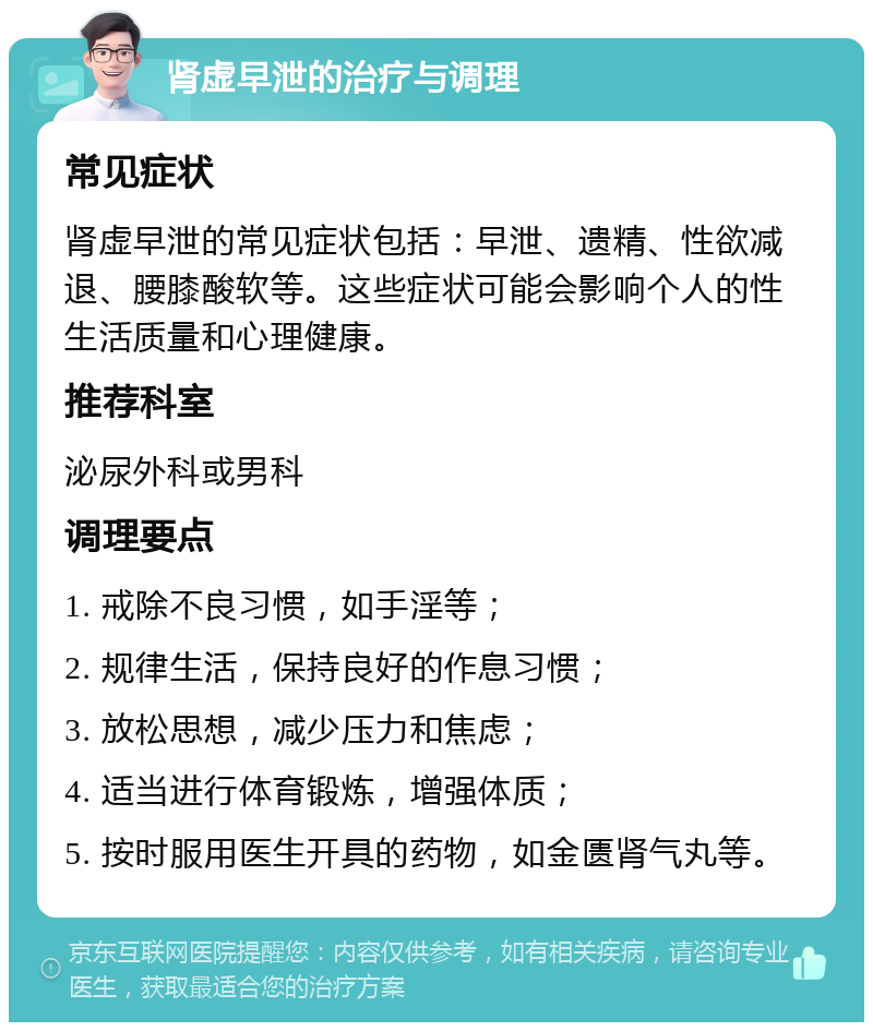 肾虚早泄的治疗与调理 常见症状 肾虚早泄的常见症状包括：早泄、遗精、性欲减退、腰膝酸软等。这些症状可能会影响个人的性生活质量和心理健康。 推荐科室 泌尿外科或男科 调理要点 1. 戒除不良习惯，如手淫等； 2. 规律生活，保持良好的作息习惯； 3. 放松思想，减少压力和焦虑； 4. 适当进行体育锻炼，增强体质； 5. 按时服用医生开具的药物，如金匮肾气丸等。