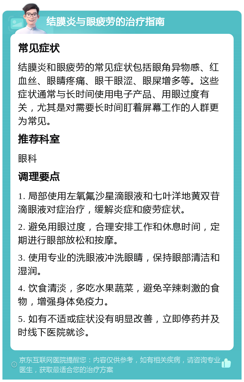 结膜炎与眼疲劳的治疗指南 常见症状 结膜炎和眼疲劳的常见症状包括眼角异物感、红血丝、眼睛疼痛、眼干眼涩、眼屎增多等。这些症状通常与长时间使用电子产品、用眼过度有关，尤其是对需要长时间盯着屏幕工作的人群更为常见。 推荐科室 眼科 调理要点 1. 局部使用左氧氟沙星滴眼液和七叶洋地黄双苷滴眼液对症治疗，缓解炎症和疲劳症状。 2. 避免用眼过度，合理安排工作和休息时间，定期进行眼部放松和按摩。 3. 使用专业的洗眼液冲洗眼睛，保持眼部清洁和湿润。 4. 饮食清淡，多吃水果蔬菜，避免辛辣刺激的食物，增强身体免疫力。 5. 如有不适或症状没有明显改善，立即停药并及时线下医院就诊。