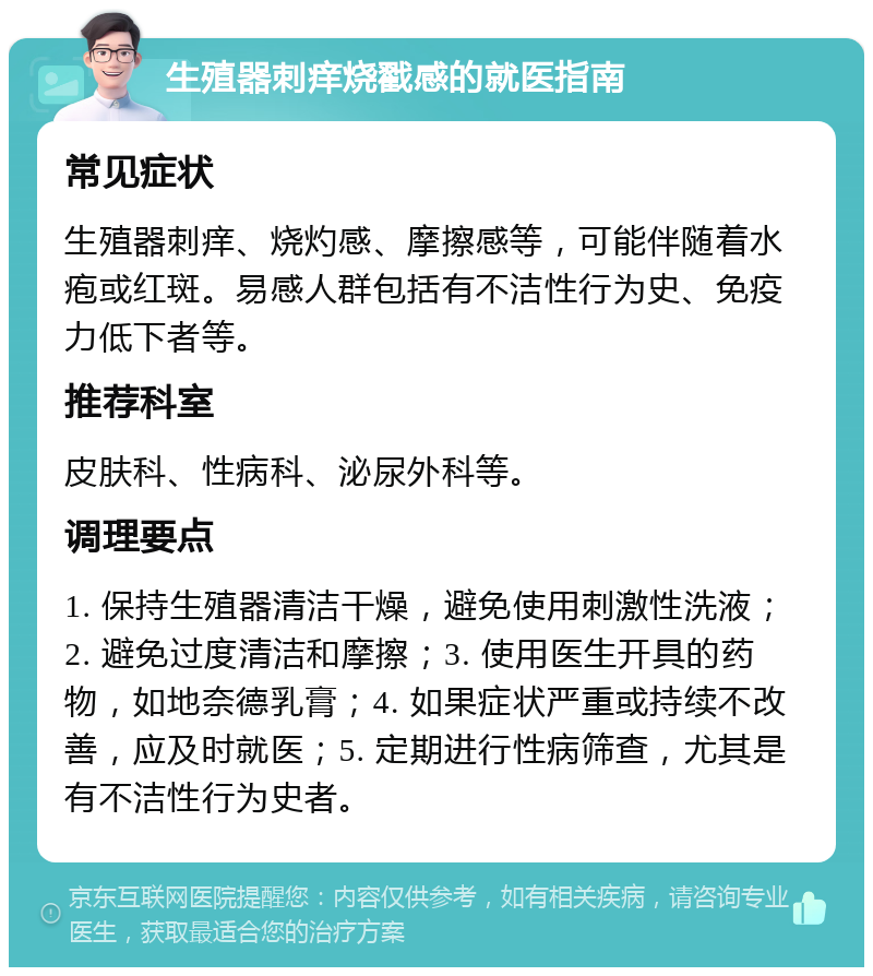 生殖器刺痒烧戳感的就医指南 常见症状 生殖器刺痒、烧灼感、摩擦感等，可能伴随着水疱或红斑。易感人群包括有不洁性行为史、免疫力低下者等。 推荐科室 皮肤科、性病科、泌尿外科等。 调理要点 1. 保持生殖器清洁干燥，避免使用刺激性洗液；2. 避免过度清洁和摩擦；3. 使用医生开具的药物，如地奈德乳膏；4. 如果症状严重或持续不改善，应及时就医；5. 定期进行性病筛查，尤其是有不洁性行为史者。