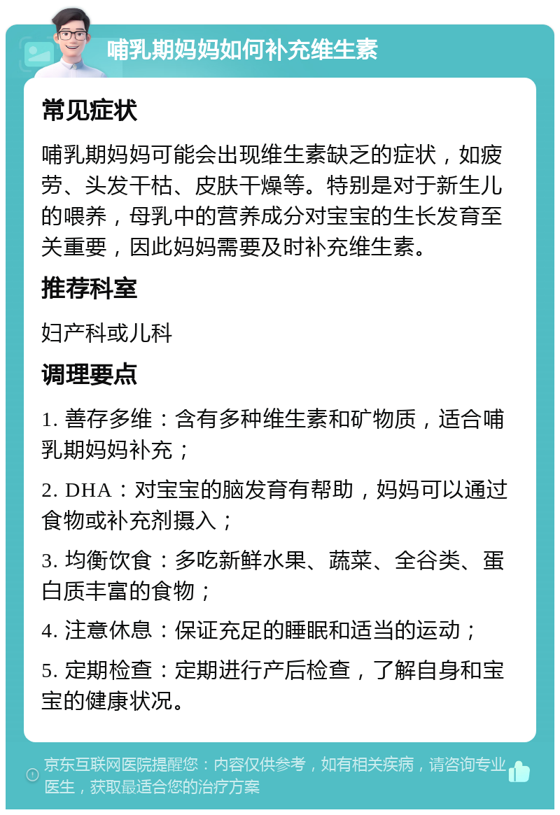 哺乳期妈妈如何补充维生素 常见症状 哺乳期妈妈可能会出现维生素缺乏的症状，如疲劳、头发干枯、皮肤干燥等。特别是对于新生儿的喂养，母乳中的营养成分对宝宝的生长发育至关重要，因此妈妈需要及时补充维生素。 推荐科室 妇产科或儿科 调理要点 1. 善存多维：含有多种维生素和矿物质，适合哺乳期妈妈补充； 2. DHA：对宝宝的脑发育有帮助，妈妈可以通过食物或补充剂摄入； 3. 均衡饮食：多吃新鲜水果、蔬菜、全谷类、蛋白质丰富的食物； 4. 注意休息：保证充足的睡眠和适当的运动； 5. 定期检查：定期进行产后检查，了解自身和宝宝的健康状况。