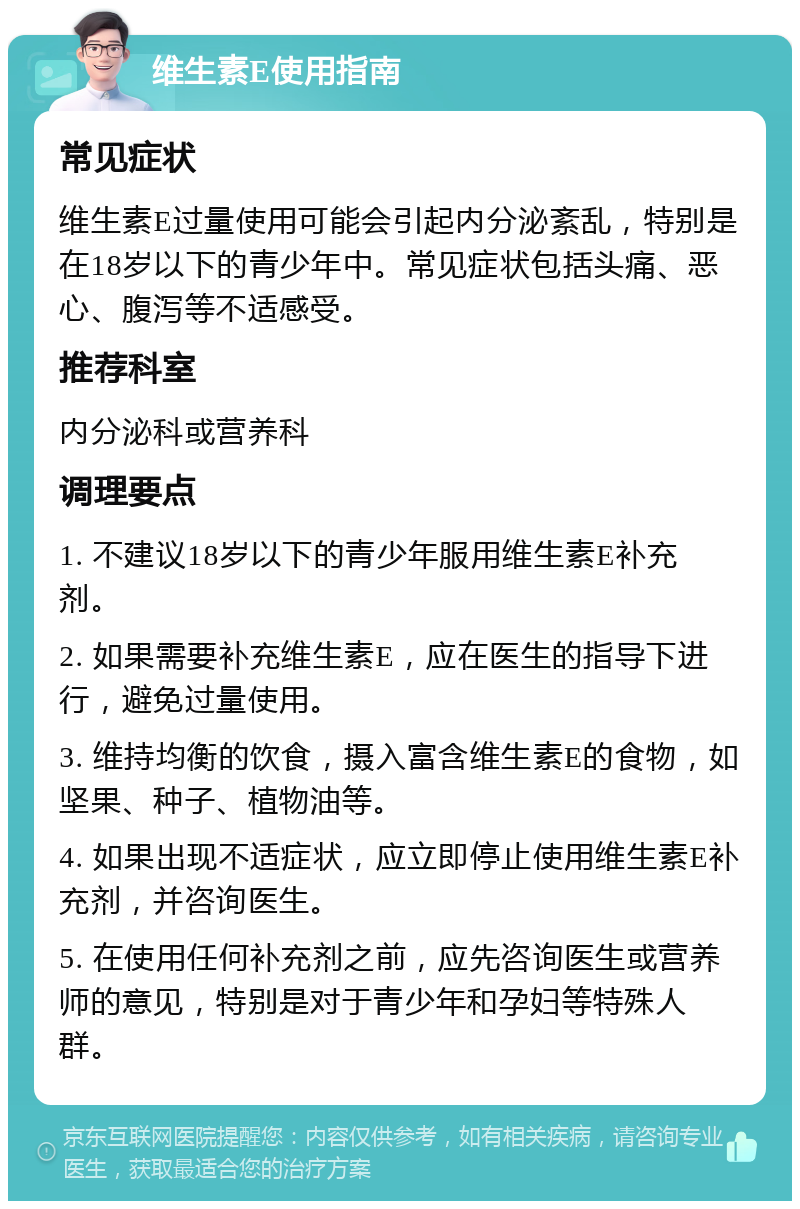 维生素E使用指南 常见症状 维生素E过量使用可能会引起内分泌紊乱，特别是在18岁以下的青少年中。常见症状包括头痛、恶心、腹泻等不适感受。 推荐科室 内分泌科或营养科 调理要点 1. 不建议18岁以下的青少年服用维生素E补充剂。 2. 如果需要补充维生素E，应在医生的指导下进行，避免过量使用。 3. 维持均衡的饮食，摄入富含维生素E的食物，如坚果、种子、植物油等。 4. 如果出现不适症状，应立即停止使用维生素E补充剂，并咨询医生。 5. 在使用任何补充剂之前，应先咨询医生或营养师的意见，特别是对于青少年和孕妇等特殊人群。