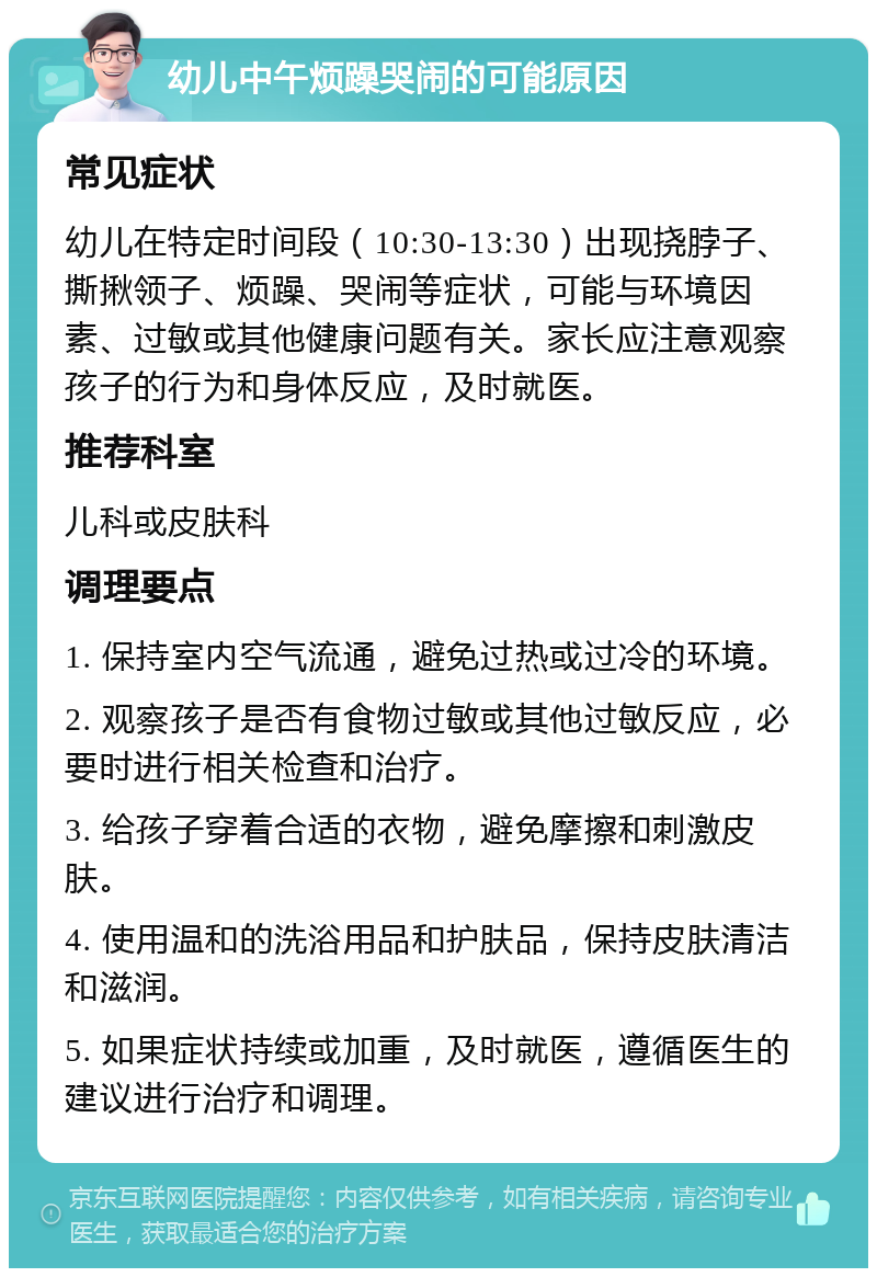 幼儿中午烦躁哭闹的可能原因 常见症状 幼儿在特定时间段（10:30-13:30）出现挠脖子、撕揪领子、烦躁、哭闹等症状，可能与环境因素、过敏或其他健康问题有关。家长应注意观察孩子的行为和身体反应，及时就医。 推荐科室 儿科或皮肤科 调理要点 1. 保持室内空气流通，避免过热或过冷的环境。 2. 观察孩子是否有食物过敏或其他过敏反应，必要时进行相关检查和治疗。 3. 给孩子穿着合适的衣物，避免摩擦和刺激皮肤。 4. 使用温和的洗浴用品和护肤品，保持皮肤清洁和滋润。 5. 如果症状持续或加重，及时就医，遵循医生的建议进行治疗和调理。