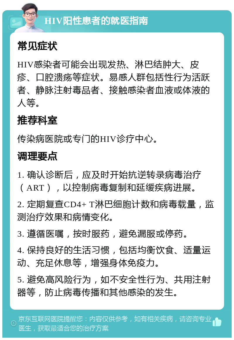 HIV阳性患者的就医指南 常见症状 HIV感染者可能会出现发热、淋巴结肿大、皮疹、口腔溃疡等症状。易感人群包括性行为活跃者、静脉注射毒品者、接触感染者血液或体液的人等。 推荐科室 传染病医院或专门的HIV诊疗中心。 调理要点 1. 确认诊断后，应及时开始抗逆转录病毒治疗（ART），以控制病毒复制和延缓疾病进展。 2. 定期复查CD4+ T淋巴细胞计数和病毒载量，监测治疗效果和病情变化。 3. 遵循医嘱，按时服药，避免漏服或停药。 4. 保持良好的生活习惯，包括均衡饮食、适量运动、充足休息等，增强身体免疫力。 5. 避免高风险行为，如不安全性行为、共用注射器等，防止病毒传播和其他感染的发生。