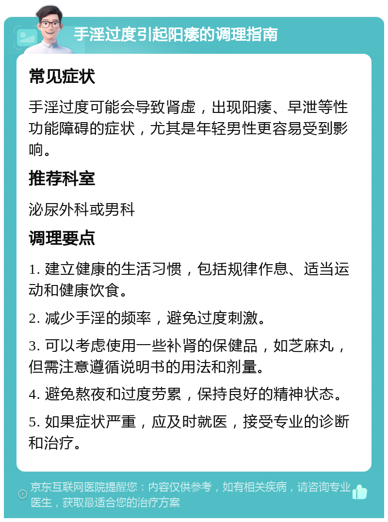 手淫过度引起阳痿的调理指南 常见症状 手淫过度可能会导致肾虚，出现阳痿、早泄等性功能障碍的症状，尤其是年轻男性更容易受到影响。 推荐科室 泌尿外科或男科 调理要点 1. 建立健康的生活习惯，包括规律作息、适当运动和健康饮食。 2. 减少手淫的频率，避免过度刺激。 3. 可以考虑使用一些补肾的保健品，如芝麻丸，但需注意遵循说明书的用法和剂量。 4. 避免熬夜和过度劳累，保持良好的精神状态。 5. 如果症状严重，应及时就医，接受专业的诊断和治疗。