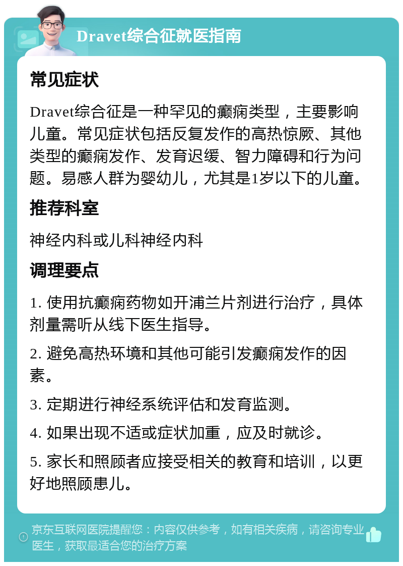 Dravet综合征就医指南 常见症状 Dravet综合征是一种罕见的癫痫类型，主要影响儿童。常见症状包括反复发作的高热惊厥、其他类型的癫痫发作、发育迟缓、智力障碍和行为问题。易感人群为婴幼儿，尤其是1岁以下的儿童。 推荐科室 神经内科或儿科神经内科 调理要点 1. 使用抗癫痫药物如开浦兰片剂进行治疗，具体剂量需听从线下医生指导。 2. 避免高热环境和其他可能引发癫痫发作的因素。 3. 定期进行神经系统评估和发育监测。 4. 如果出现不适或症状加重，应及时就诊。 5. 家长和照顾者应接受相关的教育和培训，以更好地照顾患儿。