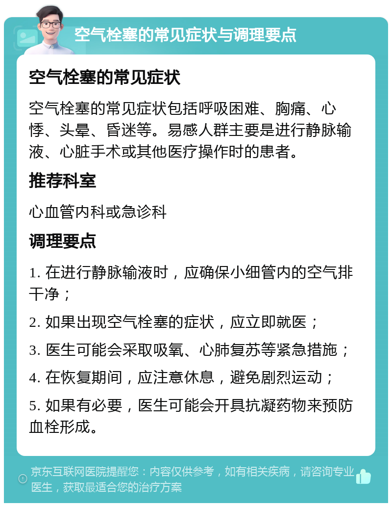 空气栓塞的常见症状与调理要点 空气栓塞的常见症状 空气栓塞的常见症状包括呼吸困难、胸痛、心悸、头晕、昏迷等。易感人群主要是进行静脉输液、心脏手术或其他医疗操作时的患者。 推荐科室 心血管内科或急诊科 调理要点 1. 在进行静脉输液时，应确保小细管内的空气排干净； 2. 如果出现空气栓塞的症状，应立即就医； 3. 医生可能会采取吸氧、心肺复苏等紧急措施； 4. 在恢复期间，应注意休息，避免剧烈运动； 5. 如果有必要，医生可能会开具抗凝药物来预防血栓形成。