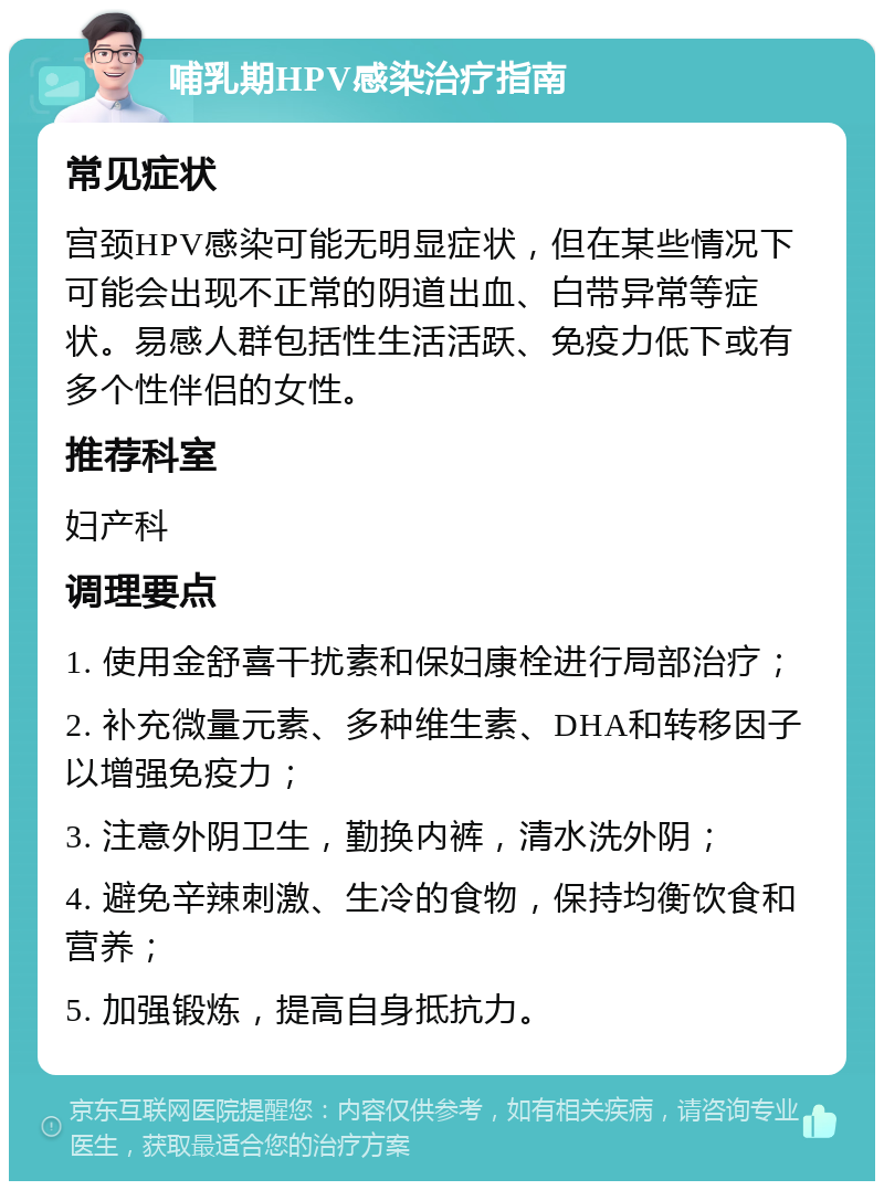 哺乳期HPV感染治疗指南 常见症状 宫颈HPV感染可能无明显症状，但在某些情况下可能会出现不正常的阴道出血、白带异常等症状。易感人群包括性生活活跃、免疫力低下或有多个性伴侣的女性。 推荐科室 妇产科 调理要点 1. 使用金舒喜干扰素和保妇康栓进行局部治疗； 2. 补充微量元素、多种维生素、DHA和转移因子以增强免疫力； 3. 注意外阴卫生，勤换内裤，清水洗外阴； 4. 避免辛辣刺激、生冷的食物，保持均衡饮食和营养； 5. 加强锻炼，提高自身抵抗力。