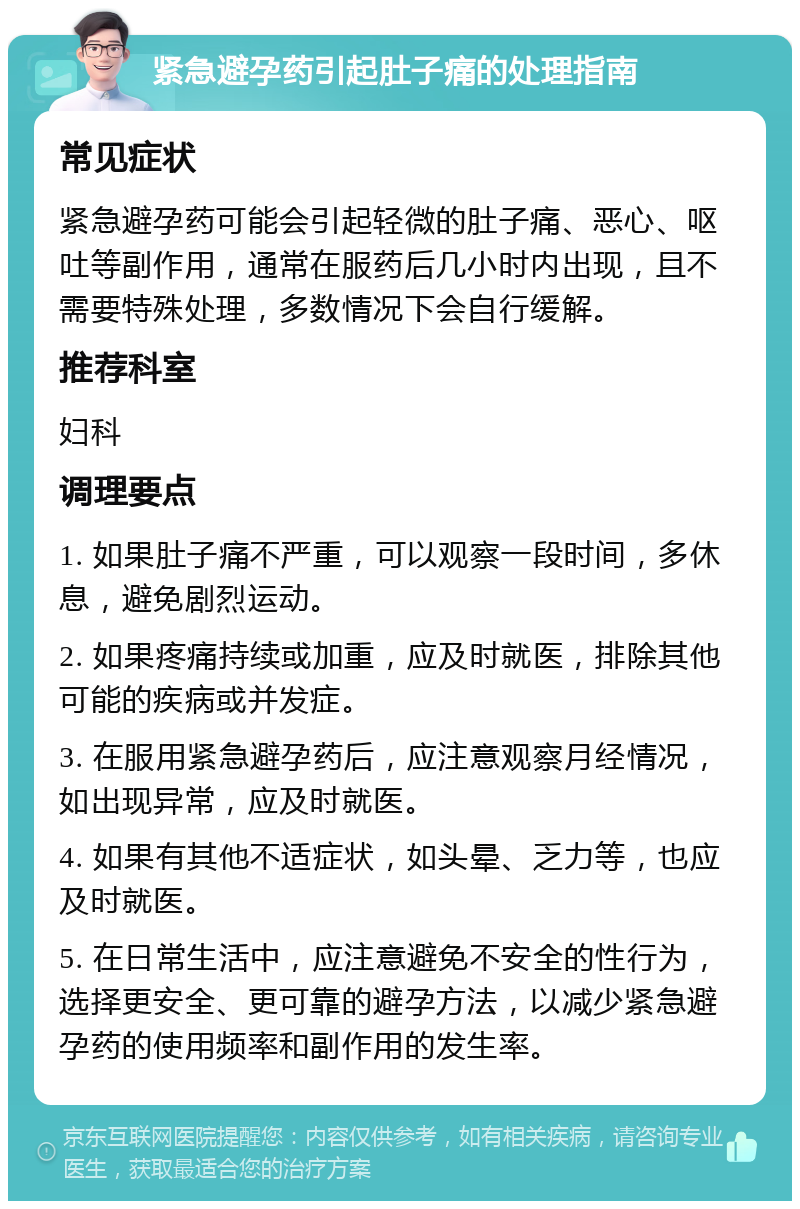 紧急避孕药引起肚子痛的处理指南 常见症状 紧急避孕药可能会引起轻微的肚子痛、恶心、呕吐等副作用，通常在服药后几小时内出现，且不需要特殊处理，多数情况下会自行缓解。 推荐科室 妇科 调理要点 1. 如果肚子痛不严重，可以观察一段时间，多休息，避免剧烈运动。 2. 如果疼痛持续或加重，应及时就医，排除其他可能的疾病或并发症。 3. 在服用紧急避孕药后，应注意观察月经情况，如出现异常，应及时就医。 4. 如果有其他不适症状，如头晕、乏力等，也应及时就医。 5. 在日常生活中，应注意避免不安全的性行为，选择更安全、更可靠的避孕方法，以减少紧急避孕药的使用频率和副作用的发生率。