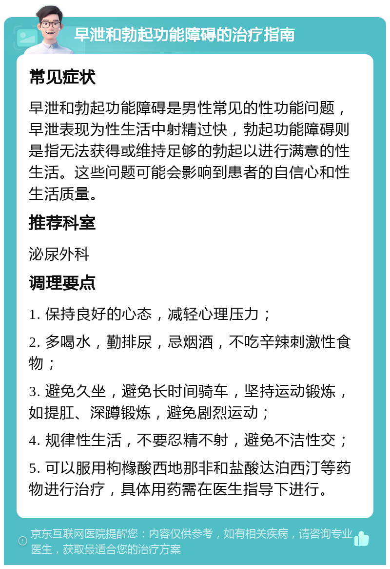 早泄和勃起功能障碍的治疗指南 常见症状 早泄和勃起功能障碍是男性常见的性功能问题，早泄表现为性生活中射精过快，勃起功能障碍则是指无法获得或维持足够的勃起以进行满意的性生活。这些问题可能会影响到患者的自信心和性生活质量。 推荐科室 泌尿外科 调理要点 1. 保持良好的心态，减轻心理压力； 2. 多喝水，勤排尿，忌烟酒，不吃辛辣刺激性食物； 3. 避免久坐，避免长时间骑车，坚持运动锻炼，如提肛、深蹲锻炼，避免剧烈运动； 4. 规律性生活，不要忍精不射，避免不洁性交； 5. 可以服用枸橼酸西地那非和盐酸达泊西汀等药物进行治疗，具体用药需在医生指导下进行。