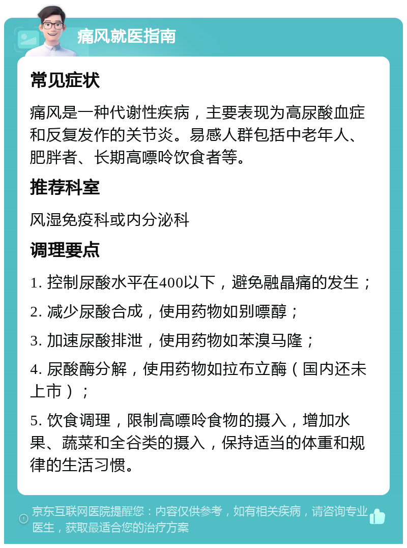 痛风就医指南 常见症状 痛风是一种代谢性疾病，主要表现为高尿酸血症和反复发作的关节炎。易感人群包括中老年人、肥胖者、长期高嘌呤饮食者等。 推荐科室 风湿免疫科或内分泌科 调理要点 1. 控制尿酸水平在400以下，避免融晶痛的发生； 2. 减少尿酸合成，使用药物如别嘌醇； 3. 加速尿酸排泄，使用药物如苯溴马隆； 4. 尿酸酶分解，使用药物如拉布立酶（国内还未上市）； 5. 饮食调理，限制高嘌呤食物的摄入，增加水果、蔬菜和全谷类的摄入，保持适当的体重和规律的生活习惯。