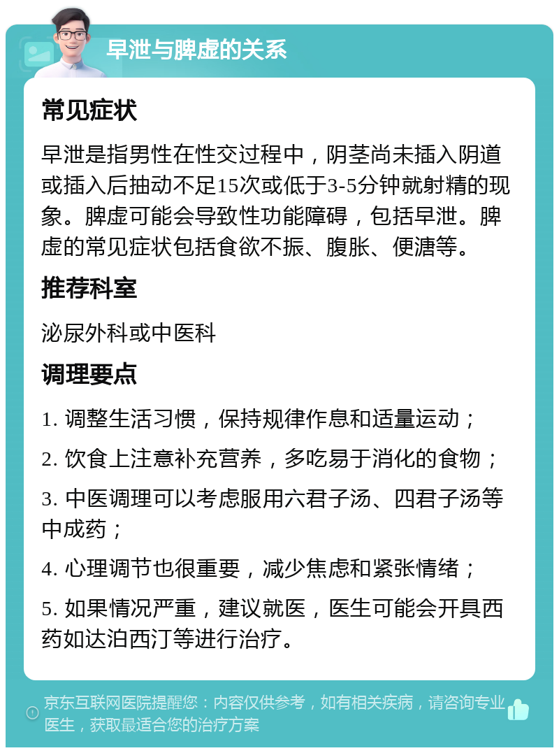 早泄与脾虚的关系 常见症状 早泄是指男性在性交过程中，阴茎尚未插入阴道或插入后抽动不足15次或低于3-5分钟就射精的现象。脾虚可能会导致性功能障碍，包括早泄。脾虚的常见症状包括食欲不振、腹胀、便溏等。 推荐科室 泌尿外科或中医科 调理要点 1. 调整生活习惯，保持规律作息和适量运动； 2. 饮食上注意补充营养，多吃易于消化的食物； 3. 中医调理可以考虑服用六君子汤、四君子汤等中成药； 4. 心理调节也很重要，减少焦虑和紧张情绪； 5. 如果情况严重，建议就医，医生可能会开具西药如达泊西汀等进行治疗。