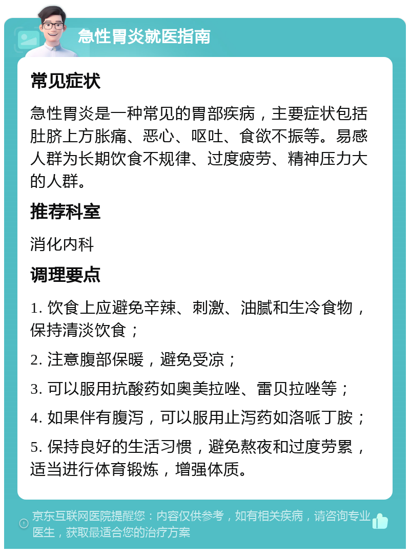 急性胃炎就医指南 常见症状 急性胃炎是一种常见的胃部疾病，主要症状包括肚脐上方胀痛、恶心、呕吐、食欲不振等。易感人群为长期饮食不规律、过度疲劳、精神压力大的人群。 推荐科室 消化内科 调理要点 1. 饮食上应避免辛辣、刺激、油腻和生冷食物，保持清淡饮食； 2. 注意腹部保暖，避免受凉； 3. 可以服用抗酸药如奥美拉唑、雷贝拉唑等； 4. 如果伴有腹泻，可以服用止泻药如洛哌丁胺； 5. 保持良好的生活习惯，避免熬夜和过度劳累，适当进行体育锻炼，增强体质。