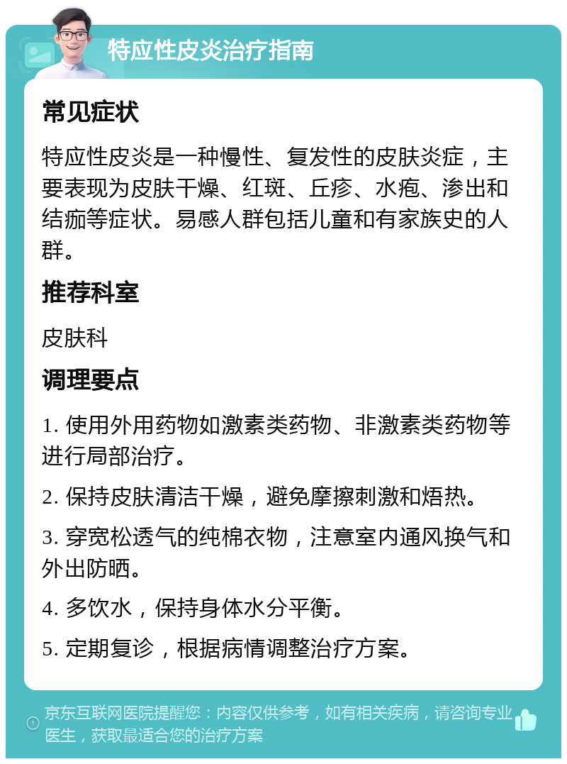 特应性皮炎治疗指南 常见症状 特应性皮炎是一种慢性、复发性的皮肤炎症，主要表现为皮肤干燥、红斑、丘疹、水疱、渗出和结痂等症状。易感人群包括儿童和有家族史的人群。 推荐科室 皮肤科 调理要点 1. 使用外用药物如激素类药物、非激素类药物等进行局部治疗。 2. 保持皮肤清洁干燥，避免摩擦刺激和焐热。 3. 穿宽松透气的纯棉衣物，注意室内通风换气和外出防晒。 4. 多饮水，保持身体水分平衡。 5. 定期复诊，根据病情调整治疗方案。