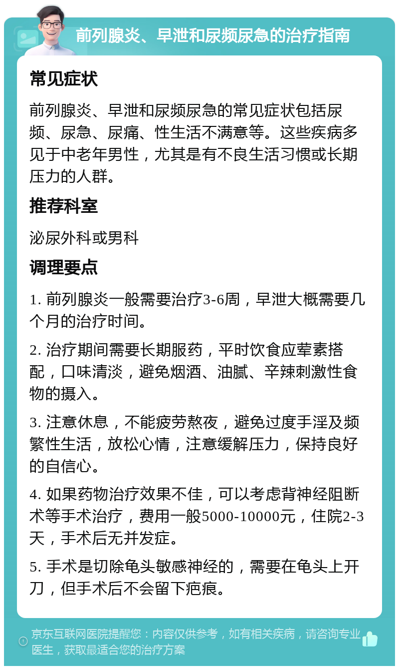 前列腺炎、早泄和尿频尿急的治疗指南 常见症状 前列腺炎、早泄和尿频尿急的常见症状包括尿频、尿急、尿痛、性生活不满意等。这些疾病多见于中老年男性，尤其是有不良生活习惯或长期压力的人群。 推荐科室 泌尿外科或男科 调理要点 1. 前列腺炎一般需要治疗3-6周，早泄大概需要几个月的治疗时间。 2. 治疗期间需要长期服药，平时饮食应荤素搭配，口味清淡，避免烟酒、油腻、辛辣刺激性食物的摄入。 3. 注意休息，不能疲劳熬夜，避免过度手淫及频繁性生活，放松心情，注意缓解压力，保持良好的自信心。 4. 如果药物治疗效果不佳，可以考虑背神经阻断术等手术治疗，费用一般5000-10000元，住院2-3天，手术后无并发症。 5. 手术是切除龟头敏感神经的，需要在龟头上开刀，但手术后不会留下疤痕。