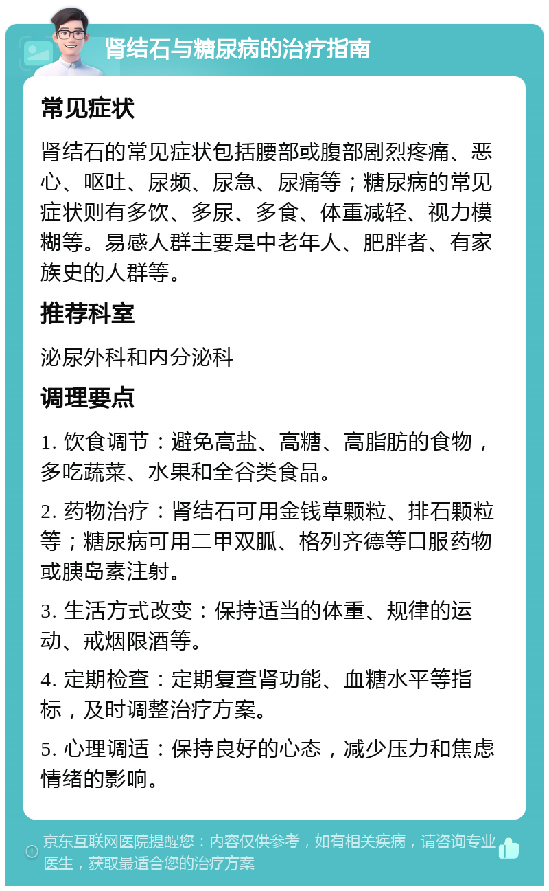 肾结石与糖尿病的治疗指南 常见症状 肾结石的常见症状包括腰部或腹部剧烈疼痛、恶心、呕吐、尿频、尿急、尿痛等；糖尿病的常见症状则有多饮、多尿、多食、体重减轻、视力模糊等。易感人群主要是中老年人、肥胖者、有家族史的人群等。 推荐科室 泌尿外科和内分泌科 调理要点 1. 饮食调节：避免高盐、高糖、高脂肪的食物，多吃蔬菜、水果和全谷类食品。 2. 药物治疗：肾结石可用金钱草颗粒、排石颗粒等；糖尿病可用二甲双胍、格列齐德等口服药物或胰岛素注射。 3. 生活方式改变：保持适当的体重、规律的运动、戒烟限酒等。 4. 定期检查：定期复查肾功能、血糖水平等指标，及时调整治疗方案。 5. 心理调适：保持良好的心态，减少压力和焦虑情绪的影响。