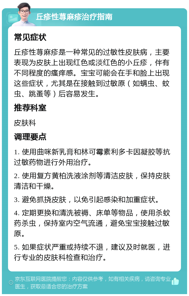 丘疹性荨麻疹治疗指南 常见症状 丘疹性荨麻疹是一种常见的过敏性皮肤病，主要表现为皮肤上出现红色或淡红色的小丘疹，伴有不同程度的瘙痒感。宝宝可能会在手和脸上出现这些症状，尤其是在接触到过敏原（如螨虫、蚊虫、跳蚤等）后容易发生。 推荐科室 皮肤科 调理要点 1. 使用曲咪新乳膏和林可霉素利多卡因凝胶等抗过敏药物进行外用治疗。 2. 使用复方黄柏洗液涂剂等清洁皮肤，保持皮肤清洁和干燥。 3. 避免抓挠皮肤，以免引起感染和加重症状。 4. 定期更换和清洗被褥、床单等物品，使用杀蚊药杀虫，保持室内空气流通，避免宝宝接触过敏原。 5. 如果症状严重或持续不退，建议及时就医，进行专业的皮肤科检查和治疗。