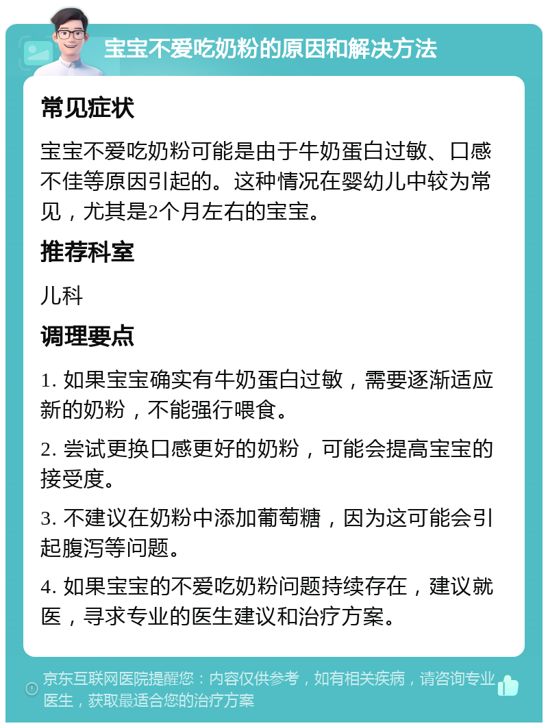 宝宝不爱吃奶粉的原因和解决方法 常见症状 宝宝不爱吃奶粉可能是由于牛奶蛋白过敏、口感不佳等原因引起的。这种情况在婴幼儿中较为常见，尤其是2个月左右的宝宝。 推荐科室 儿科 调理要点 1. 如果宝宝确实有牛奶蛋白过敏，需要逐渐适应新的奶粉，不能强行喂食。 2. 尝试更换口感更好的奶粉，可能会提高宝宝的接受度。 3. 不建议在奶粉中添加葡萄糖，因为这可能会引起腹泻等问题。 4. 如果宝宝的不爱吃奶粉问题持续存在，建议就医，寻求专业的医生建议和治疗方案。