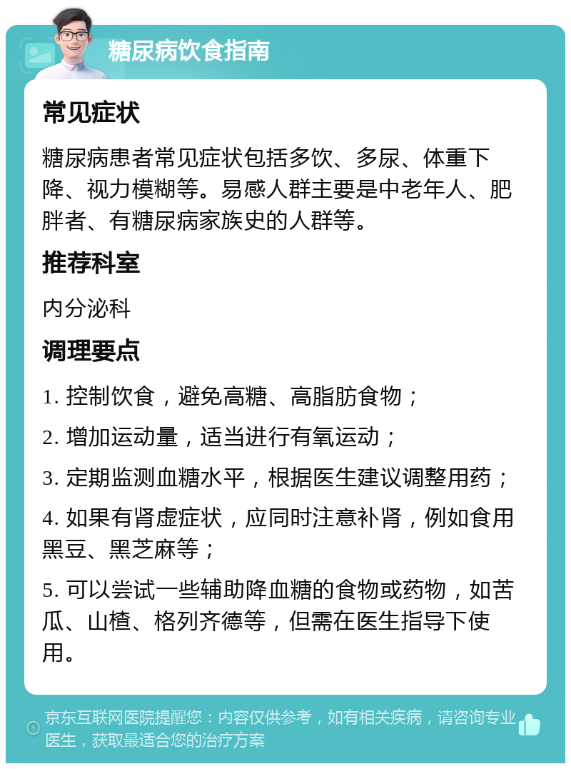 糖尿病饮食指南 常见症状 糖尿病患者常见症状包括多饮、多尿、体重下降、视力模糊等。易感人群主要是中老年人、肥胖者、有糖尿病家族史的人群等。 推荐科室 内分泌科 调理要点 1. 控制饮食，避免高糖、高脂肪食物； 2. 增加运动量，适当进行有氧运动； 3. 定期监测血糖水平，根据医生建议调整用药； 4. 如果有肾虚症状，应同时注意补肾，例如食用黑豆、黑芝麻等； 5. 可以尝试一些辅助降血糖的食物或药物，如苦瓜、山楂、格列齐德等，但需在医生指导下使用。