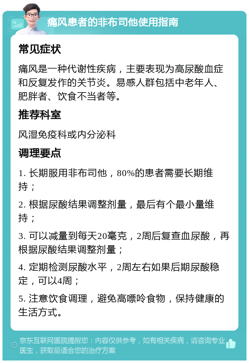 痛风患者的非布司他使用指南 常见症状 痛风是一种代谢性疾病，主要表现为高尿酸血症和反复发作的关节炎。易感人群包括中老年人、肥胖者、饮食不当者等。 推荐科室 风湿免疫科或内分泌科 调理要点 1. 长期服用非布司他，80%的患者需要长期维持； 2. 根据尿酸结果调整剂量，最后有个最小量维持； 3. 可以减量到每天20毫克，2周后复查血尿酸，再根据尿酸结果调整剂量； 4. 定期检测尿酸水平，2周左右如果后期尿酸稳定，可以4周； 5. 注意饮食调理，避免高嘌呤食物，保持健康的生活方式。