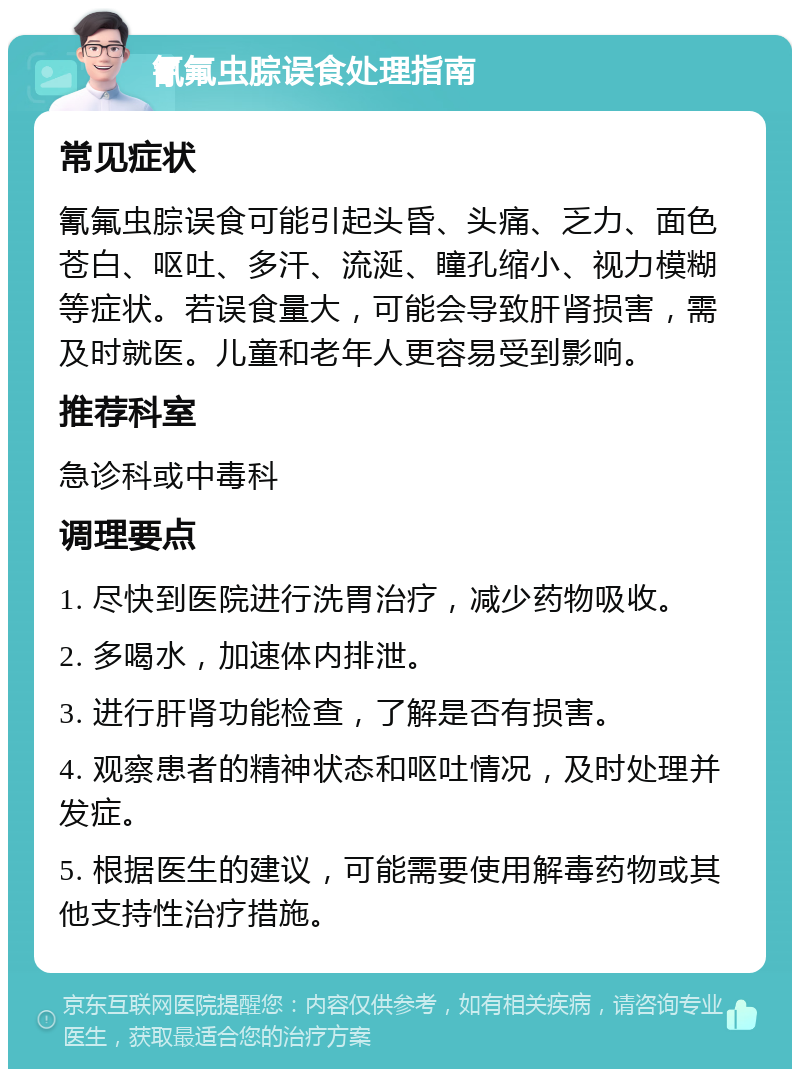 氰氟虫腙误食处理指南 常见症状 氰氟虫腙误食可能引起头昏、头痛、乏力、面色苍白、呕吐、多汗、流涎、瞳孔缩小、视力模糊等症状。若误食量大，可能会导致肝肾损害，需及时就医。儿童和老年人更容易受到影响。 推荐科室 急诊科或中毒科 调理要点 1. 尽快到医院进行洗胃治疗，减少药物吸收。 2. 多喝水，加速体内排泄。 3. 进行肝肾功能检查，了解是否有损害。 4. 观察患者的精神状态和呕吐情况，及时处理并发症。 5. 根据医生的建议，可能需要使用解毒药物或其他支持性治疗措施。