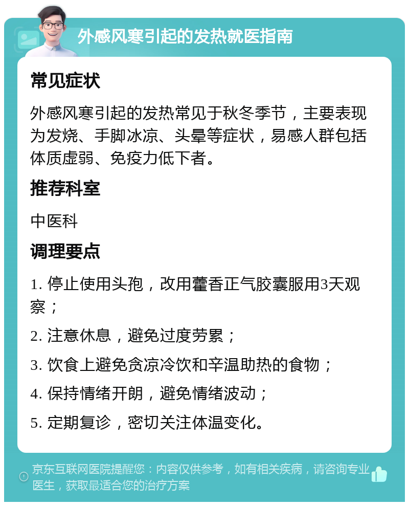 外感风寒引起的发热就医指南 常见症状 外感风寒引起的发热常见于秋冬季节，主要表现为发烧、手脚冰凉、头晕等症状，易感人群包括体质虚弱、免疫力低下者。 推荐科室 中医科 调理要点 1. 停止使用头孢，改用藿香正气胶囊服用3天观察； 2. 注意休息，避免过度劳累； 3. 饮食上避免贪凉冷饮和辛温助热的食物； 4. 保持情绪开朗，避免情绪波动； 5. 定期复诊，密切关注体温变化。