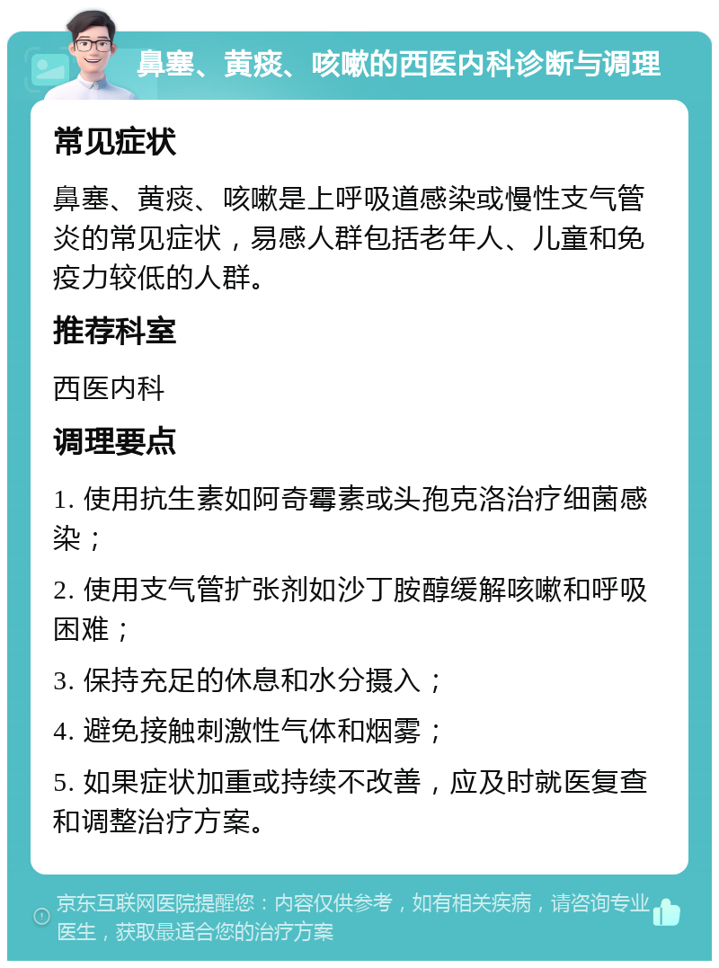 鼻塞、黄痰、咳嗽的西医内科诊断与调理 常见症状 鼻塞、黄痰、咳嗽是上呼吸道感染或慢性支气管炎的常见症状，易感人群包括老年人、儿童和免疫力较低的人群。 推荐科室 西医内科 调理要点 1. 使用抗生素如阿奇霉素或头孢克洛治疗细菌感染； 2. 使用支气管扩张剂如沙丁胺醇缓解咳嗽和呼吸困难； 3. 保持充足的休息和水分摄入； 4. 避免接触刺激性气体和烟雾； 5. 如果症状加重或持续不改善，应及时就医复查和调整治疗方案。