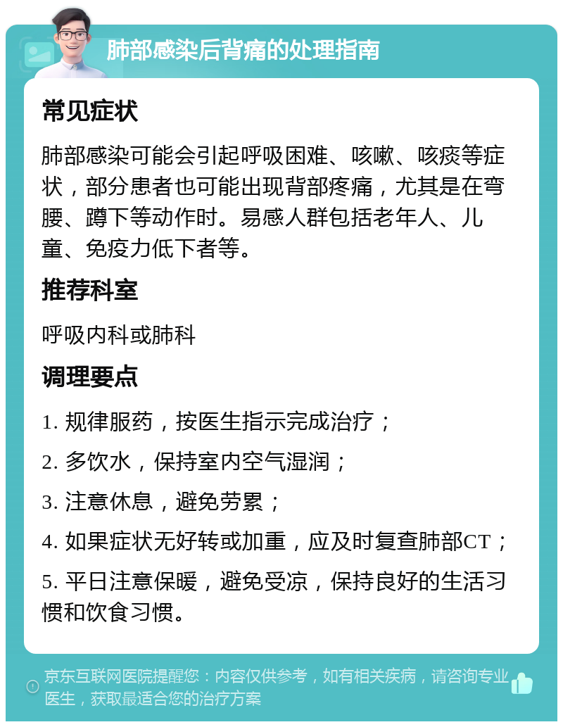 肺部感染后背痛的处理指南 常见症状 肺部感染可能会引起呼吸困难、咳嗽、咳痰等症状，部分患者也可能出现背部疼痛，尤其是在弯腰、蹲下等动作时。易感人群包括老年人、儿童、免疫力低下者等。 推荐科室 呼吸内科或肺科 调理要点 1. 规律服药，按医生指示完成治疗； 2. 多饮水，保持室内空气湿润； 3. 注意休息，避免劳累； 4. 如果症状无好转或加重，应及时复查肺部CT； 5. 平日注意保暖，避免受凉，保持良好的生活习惯和饮食习惯。