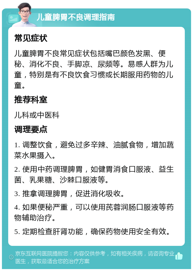 儿童脾胃不良调理指南 常见症状 儿童脾胃不良常见症状包括嘴巴颜色发黑、便秘、消化不良、手脚凉、尿频等。易感人群为儿童，特别是有不良饮食习惯或长期服用药物的儿童。 推荐科室 儿科或中医科 调理要点 1. 调整饮食，避免过多辛辣、油腻食物，增加蔬菜水果摄入。 2. 使用中药调理脾胃，如健胃消食口服液、益生菌、乳果糖、沙棘口服液等。 3. 推拿调理脾胃，促进消化吸收。 4. 如果便秘严重，可以使用芪蓉润肠口服液等药物辅助治疗。 5. 定期检查肝肾功能，确保药物使用安全有效。