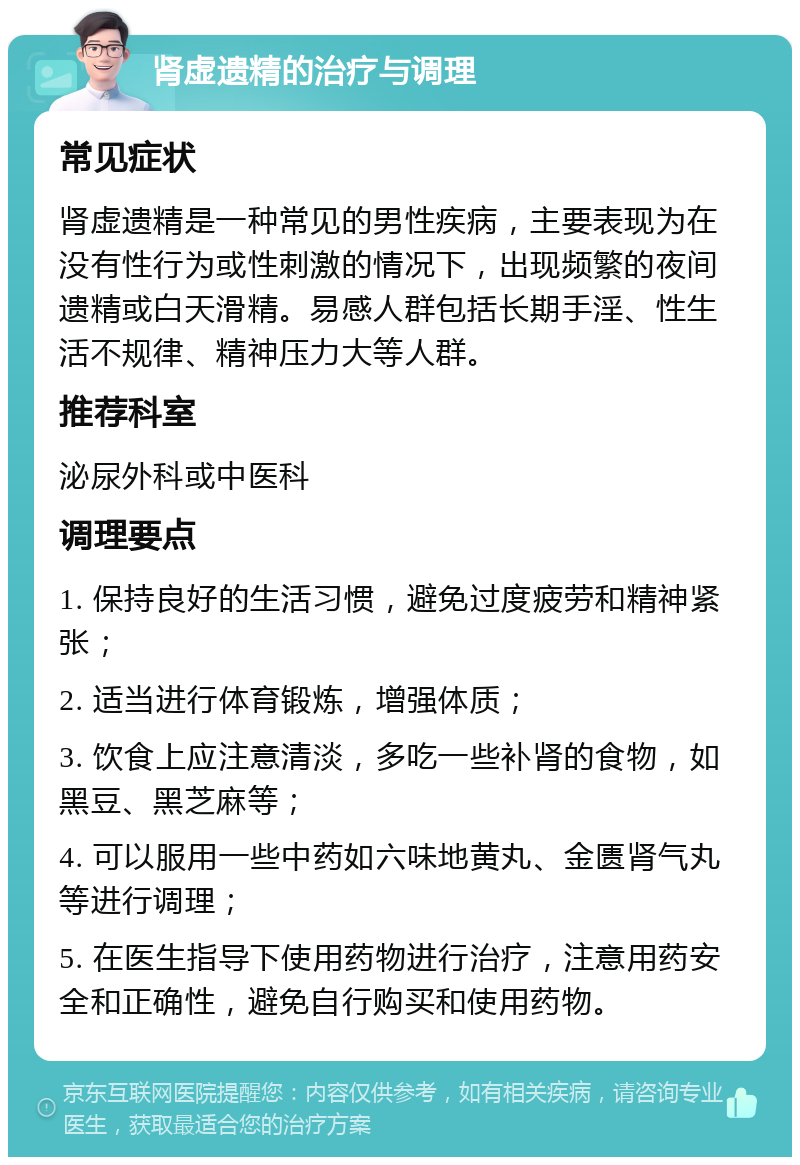 肾虚遗精的治疗与调理 常见症状 肾虚遗精是一种常见的男性疾病，主要表现为在没有性行为或性刺激的情况下，出现频繁的夜间遗精或白天滑精。易感人群包括长期手淫、性生活不规律、精神压力大等人群。 推荐科室 泌尿外科或中医科 调理要点 1. 保持良好的生活习惯，避免过度疲劳和精神紧张； 2. 适当进行体育锻炼，增强体质； 3. 饮食上应注意清淡，多吃一些补肾的食物，如黑豆、黑芝麻等； 4. 可以服用一些中药如六味地黄丸、金匮肾气丸等进行调理； 5. 在医生指导下使用药物进行治疗，注意用药安全和正确性，避免自行购买和使用药物。