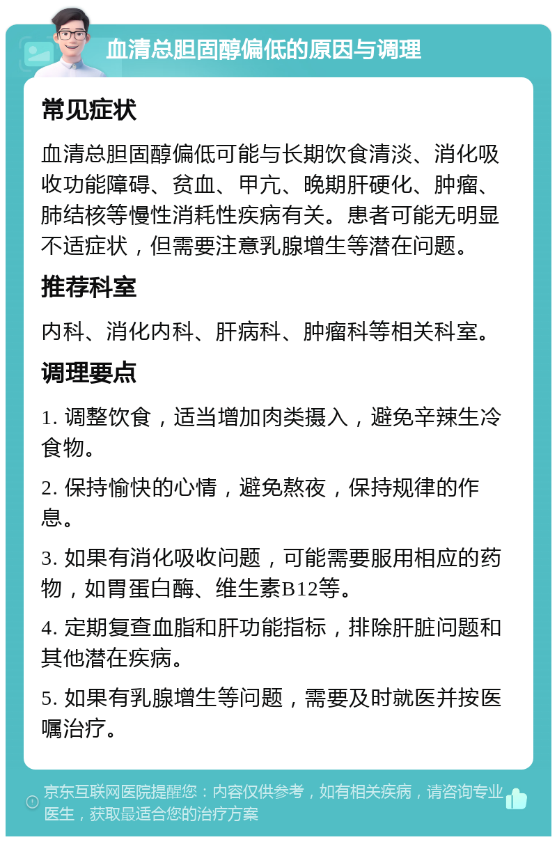 血清总胆固醇偏低的原因与调理 常见症状 血清总胆固醇偏低可能与长期饮食清淡、消化吸收功能障碍、贫血、甲亢、晚期肝硬化、肿瘤、肺结核等慢性消耗性疾病有关。患者可能无明显不适症状，但需要注意乳腺增生等潜在问题。 推荐科室 内科、消化内科、肝病科、肿瘤科等相关科室。 调理要点 1. 调整饮食，适当增加肉类摄入，避免辛辣生冷食物。 2. 保持愉快的心情，避免熬夜，保持规律的作息。 3. 如果有消化吸收问题，可能需要服用相应的药物，如胃蛋白酶、维生素B12等。 4. 定期复查血脂和肝功能指标，排除肝脏问题和其他潜在疾病。 5. 如果有乳腺增生等问题，需要及时就医并按医嘱治疗。