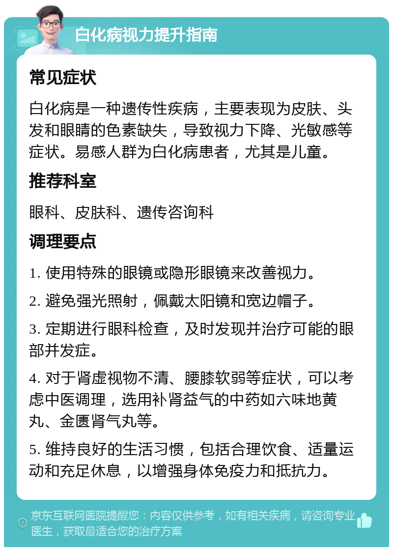 白化病视力提升指南 常见症状 白化病是一种遗传性疾病，主要表现为皮肤、头发和眼睛的色素缺失，导致视力下降、光敏感等症状。易感人群为白化病患者，尤其是儿童。 推荐科室 眼科、皮肤科、遗传咨询科 调理要点 1. 使用特殊的眼镜或隐形眼镜来改善视力。 2. 避免强光照射，佩戴太阳镜和宽边帽子。 3. 定期进行眼科检查，及时发现并治疗可能的眼部并发症。 4. 对于肾虚视物不清、腰膝软弱等症状，可以考虑中医调理，选用补肾益气的中药如六味地黄丸、金匮肾气丸等。 5. 维持良好的生活习惯，包括合理饮食、适量运动和充足休息，以增强身体免疫力和抵抗力。