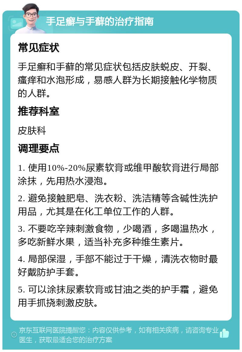 手足癣与手藓的治疗指南 常见症状 手足癣和手藓的常见症状包括皮肤蜕皮、开裂、瘙痒和水泡形成，易感人群为长期接触化学物质的人群。 推荐科室 皮肤科 调理要点 1. 使用10%-20%尿素软膏或维甲酸软膏进行局部涂抹，先用热水浸泡。 2. 避免接触肥皂、洗衣粉、洗洁精等含碱性洗护用品，尤其是在化工单位工作的人群。 3. 不要吃辛辣刺激食物，少喝酒，多喝温热水，多吃新鲜水果，适当补充多种维生素片。 4. 局部保湿，手部不能过于干燥，清洗衣物时最好戴防护手套。 5. 可以涂抹尿素软膏或甘油之类的护手霜，避免用手抓挠刺激皮肤。