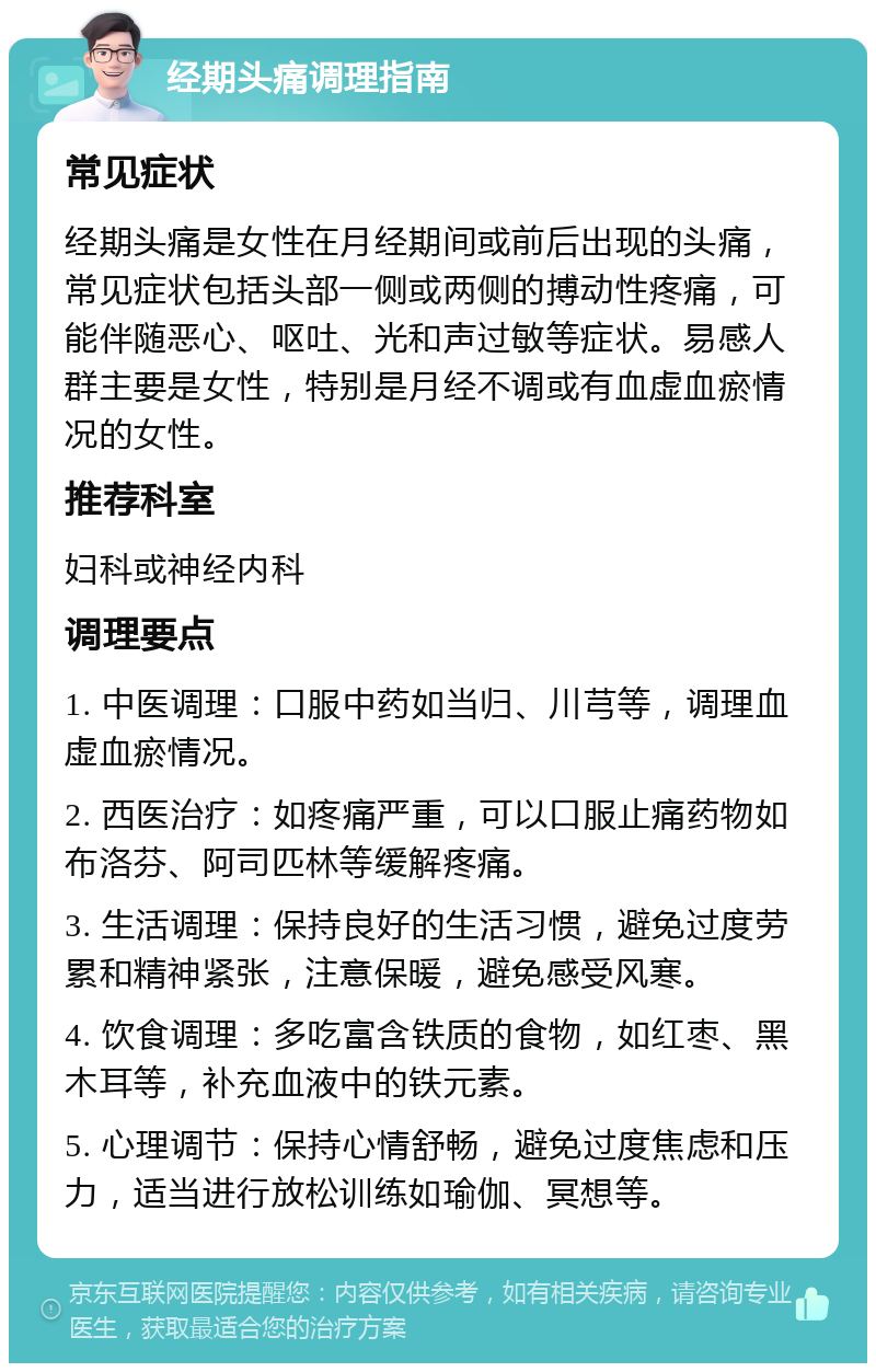 经期头痛调理指南 常见症状 经期头痛是女性在月经期间或前后出现的头痛，常见症状包括头部一侧或两侧的搏动性疼痛，可能伴随恶心、呕吐、光和声过敏等症状。易感人群主要是女性，特别是月经不调或有血虚血瘀情况的女性。 推荐科室 妇科或神经内科 调理要点 1. 中医调理：口服中药如当归、川芎等，调理血虚血瘀情况。 2. 西医治疗：如疼痛严重，可以口服止痛药物如布洛芬、阿司匹林等缓解疼痛。 3. 生活调理：保持良好的生活习惯，避免过度劳累和精神紧张，注意保暖，避免感受风寒。 4. 饮食调理：多吃富含铁质的食物，如红枣、黑木耳等，补充血液中的铁元素。 5. 心理调节：保持心情舒畅，避免过度焦虑和压力，适当进行放松训练如瑜伽、冥想等。