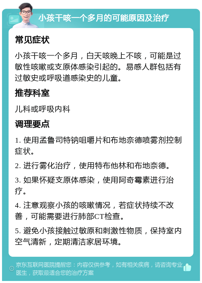 小孩干咳一个多月的可能原因及治疗 常见症状 小孩干咳一个多月，白天咳晚上不咳，可能是过敏性咳嗽或支原体感染引起的。易感人群包括有过敏史或呼吸道感染史的儿童。 推荐科室 儿科或呼吸内科 调理要点 1. 使用孟鲁司特钠咀嚼片和布地奈德喷雾剂控制症状。 2. 进行雾化治疗，使用特布他林和布地奈德。 3. 如果怀疑支原体感染，使用阿奇霉素进行治疗。 4. 注意观察小孩的咳嗽情况，若症状持续不改善，可能需要进行肺部CT检查。 5. 避免小孩接触过敏原和刺激性物质，保持室内空气清新，定期清洁家居环境。