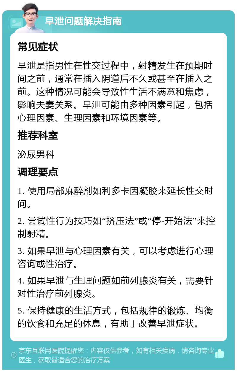 早泄问题解决指南 常见症状 早泄是指男性在性交过程中，射精发生在预期时间之前，通常在插入阴道后不久或甚至在插入之前。这种情况可能会导致性生活不满意和焦虑，影响夫妻关系。早泄可能由多种因素引起，包括心理因素、生理因素和环境因素等。 推荐科室 泌尿男科 调理要点 1. 使用局部麻醉剂如利多卡因凝胶来延长性交时间。 2. 尝试性行为技巧如“挤压法”或“停-开始法”来控制射精。 3. 如果早泄与心理因素有关，可以考虑进行心理咨询或性治疗。 4. 如果早泄与生理问题如前列腺炎有关，需要针对性治疗前列腺炎。 5. 保持健康的生活方式，包括规律的锻炼、均衡的饮食和充足的休息，有助于改善早泄症状。