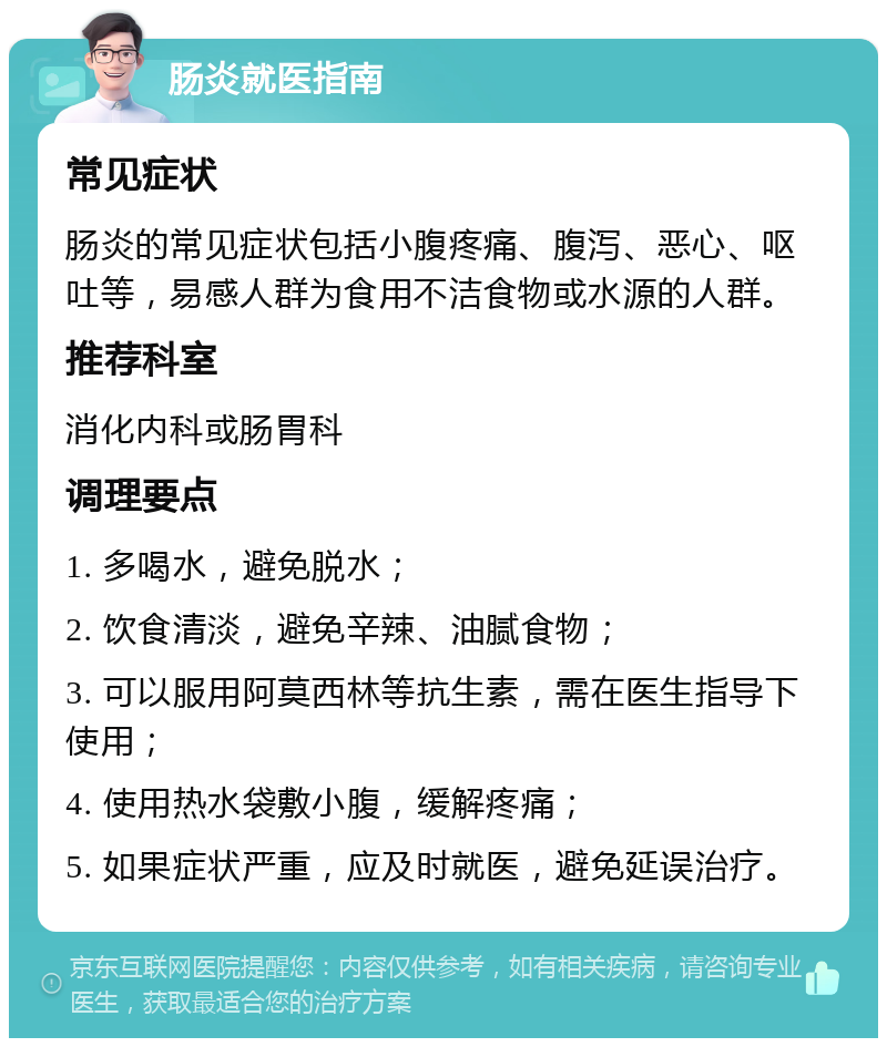 肠炎就医指南 常见症状 肠炎的常见症状包括小腹疼痛、腹泻、恶心、呕吐等，易感人群为食用不洁食物或水源的人群。 推荐科室 消化内科或肠胃科 调理要点 1. 多喝水，避免脱水； 2. 饮食清淡，避免辛辣、油腻食物； 3. 可以服用阿莫西林等抗生素，需在医生指导下使用； 4. 使用热水袋敷小腹，缓解疼痛； 5. 如果症状严重，应及时就医，避免延误治疗。