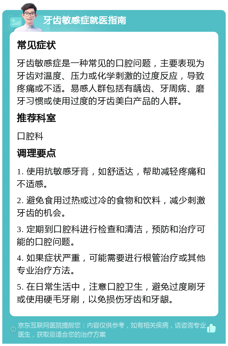 牙齿敏感症就医指南 常见症状 牙齿敏感症是一种常见的口腔问题，主要表现为牙齿对温度、压力或化学刺激的过度反应，导致疼痛或不适。易感人群包括有龋齿、牙周病、磨牙习惯或使用过度的牙齿美白产品的人群。 推荐科室 口腔科 调理要点 1. 使用抗敏感牙膏，如舒适达，帮助减轻疼痛和不适感。 2. 避免食用过热或过冷的食物和饮料，减少刺激牙齿的机会。 3. 定期到口腔科进行检查和清洁，预防和治疗可能的口腔问题。 4. 如果症状严重，可能需要进行根管治疗或其他专业治疗方法。 5. 在日常生活中，注意口腔卫生，避免过度刷牙或使用硬毛牙刷，以免损伤牙齿和牙龈。