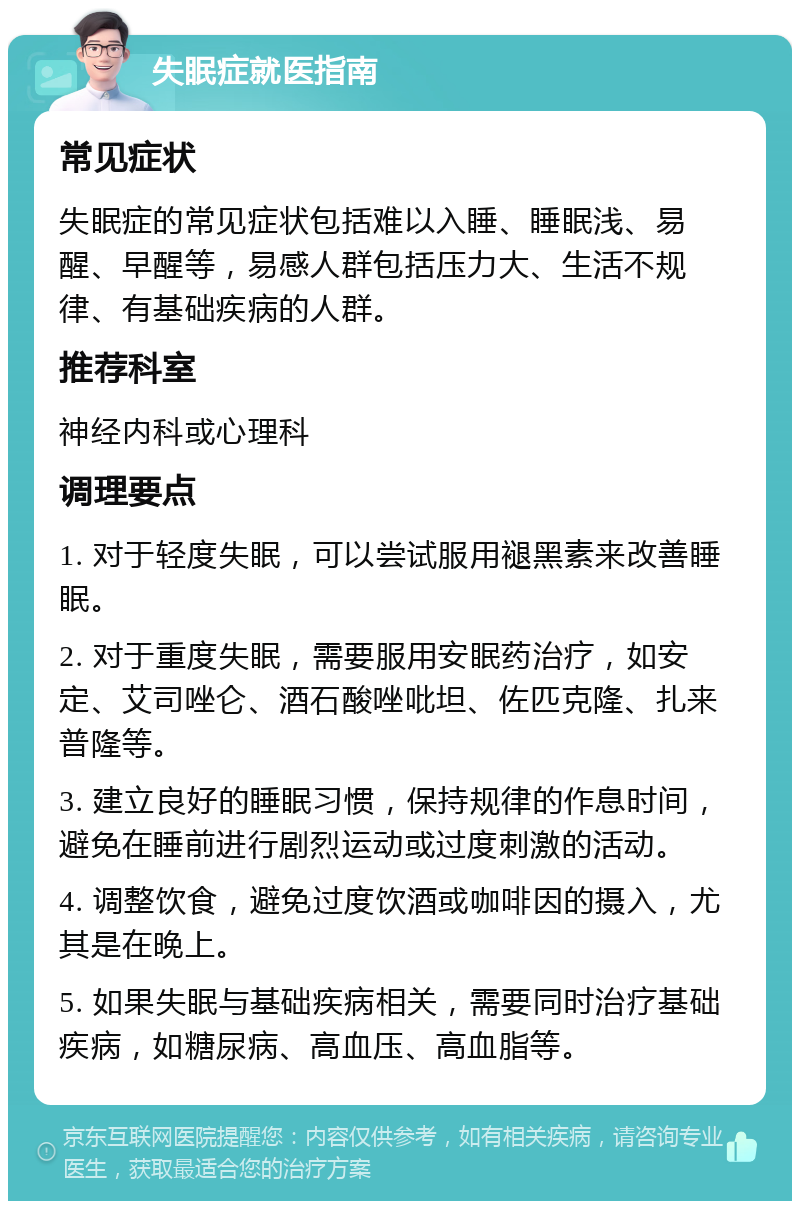 失眠症就医指南 常见症状 失眠症的常见症状包括难以入睡、睡眠浅、易醒、早醒等，易感人群包括压力大、生活不规律、有基础疾病的人群。 推荐科室 神经内科或心理科 调理要点 1. 对于轻度失眠，可以尝试服用褪黑素来改善睡眠。 2. 对于重度失眠，需要服用安眠药治疗，如安定、艾司唑仑、酒石酸唑吡坦、佐匹克隆、扎来普隆等。 3. 建立良好的睡眠习惯，保持规律的作息时间，避免在睡前进行剧烈运动或过度刺激的活动。 4. 调整饮食，避免过度饮酒或咖啡因的摄入，尤其是在晚上。 5. 如果失眠与基础疾病相关，需要同时治疗基础疾病，如糖尿病、高血压、高血脂等。