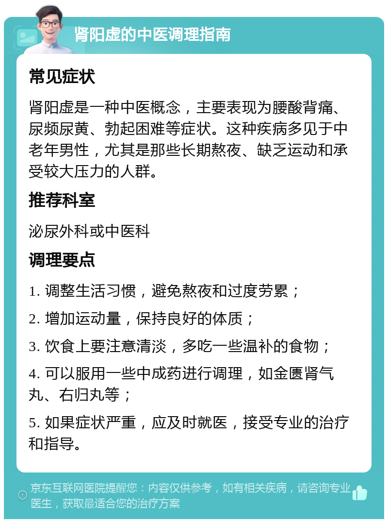 肾阳虚的中医调理指南 常见症状 肾阳虚是一种中医概念，主要表现为腰酸背痛、尿频尿黄、勃起困难等症状。这种疾病多见于中老年男性，尤其是那些长期熬夜、缺乏运动和承受较大压力的人群。 推荐科室 泌尿外科或中医科 调理要点 1. 调整生活习惯，避免熬夜和过度劳累； 2. 增加运动量，保持良好的体质； 3. 饮食上要注意清淡，多吃一些温补的食物； 4. 可以服用一些中成药进行调理，如金匮肾气丸、右归丸等； 5. 如果症状严重，应及时就医，接受专业的治疗和指导。